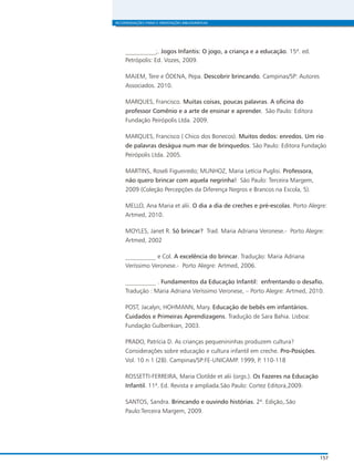 RECOMENDAÇÕES FINAIS E ORIENTAÇÕES BIBLIOGRÁFICAS
157
__________;. Jogos Infantis: O jogo, a criança e a educação. 15ª. ed.
Petrópolis: Ed. Vozes, 2009.
MAJEM, Tere e ÓDENA, Pepa. Descobrir brincando. Campinas/SP: Autores
Associados. 2010.
MARQUES, Francisco. Muitas coisas, poucas palavras. A oficina do
professor Comênio e a arte de ensinar e aprender. São Paulo: Editora
Fundação Peirópolis Ltda. 2009.
MARQUES, Francisco ( Chico dos Bonecos). Muitos dedos: enredos. Um rio
de palavras deságua num mar de brinquedos. São Paulo: Editora Fundação
Peirópolis Ltda. 2005.
MARTINS, Roseli Figueiredo; MUNHOZ, Maria Letícia Puglisi. Professora,
não quero brincar com aquela negrinha! São Paulo: Terceira Margem,
2009 (Coleção Percepções da Diferença Negros e Brancos na Escola, 5).
MELLO, Ana Maria et alii. O dia a dia de creches e pré-escolas. Porto Alegre:
Artmed, 2010.
MOYLES, Janet R. Só brincar? Trad. Maria Adriana Veronese.- Porto Alegre:
Artmed, 2002
__________ e Col. A excelência do brincar. Tradução: Maria Adriana
Veríssimo Veronese.- Porto Alegre: Artmed, 2006.
__________ . Fundamentos da Educação Infantil: enfrentando o desafio.
Tradução : Maria Adriana Veríssimo Veronese, – Porto Alegre: Artmed, 2010.
POST, Jacalyn; HOHMANN, Mary. Educação de bebês em infantários.
Cuidados e Primeiras Aprendizagens. Tradução de Sara Bahia. Lisboa:
Fundação Gulbenkian, 2003.
PRADO, Patrícia D. As crianças pequenininhas produzem cultura?
Considerações sobre educação e cultura infantil em creche. Pro-Posições.
Vol. 10 n 1 (28). Campinas/SP:FE-UNICAMP. 1999, P. 110-118
ROSSETTI-FERREIRA, Maria Clotilde et alii (orgs.). Os Fazeres na Educação
Infantil. 11ª. Ed. Revista e ampliada.São Paulo: Cortez Editora,2009.
SANTOS, Sandra. Brincando e ouvindo histórias. 2ª. Edição,.São
Paulo:Terceira Margem, 2009.
 