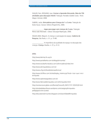 158
BRINQUEDOS E BRINCADEIRAS DE CRECHES
SHILLER, Pam; ROSSANO, Joan. Ensinar e Aprender Brincando. Mais de 750
atividades para educação infantil. Tradução: Ronaldo Cataldo Costa.- Porto
Alegre: Artmed, 2008
SILBERG, Jackie. Brincadeiras para Crianças de 1 a 3 anos. Tradução de
Dulce Sousa. Cascais: Editora Pergaminho, 2000.
______________. Jogos para jogar com crianças de 2 anos. Tradução:
Maria João Machado.- Lisboa: Educação Replicação, 2000.
SOUZA LIMA, Mayumi. A criança e a percepção do espaço. Caderno de
Pesquisa, São Paulo, n. 31, p. 73-80.
______________. A importância da qualidade do espaço na educação das
crianças. Criança. Brasília, n. 27, p. 9-12.
SITES
http://www.labrimp.fe.usp.br
http://www.portalibahia.com.br/blogs/brincantes/
http://www.escolaoficinaludica.com.br/brincadeiras/index.htm
http://www.abrinquedoteca.com.br/
http://www.ufrgs.br/faced/extensao/brincar/
http://www.clicfilhos.com.br/site/display_materia.jsp?titulo=Lixo+que+vira+
brinquedo
http://www.oplanetaagradece.com.br/
http://www.fabricadebrinquedos.com.br/brinquedos.html
http://revistacrescer.globo.com/Revista/Crescer/0,,EMI12157-10529,00.html
http://atividadedeprofessor.wordpress.com/category/brinquedos-
pedagogicos-de-sucatas/
http://educadoresbrincantes.blogspot.com/search/label/Brinquedos
 
