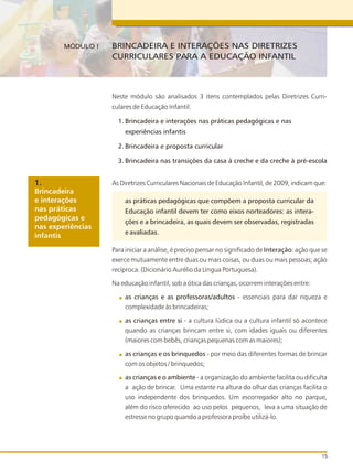 Neste módulo são analisados 3 itens contemplados pelas Diretrizes Curri-
culares de Educação Infantil:
Brincadeira e interações nas práticas pedagógicas e nas
experiências infantis
Brincadeira e proposta curricular
Brincadeira nas transições da casa à creche e da creche à pré-escola
As Diretrizes Curriculares Nacionais de Educação Infantil, de 2009, indicam que:
as práticas pedagógicas que compõem a proposta curricular da
Educação infantil devem ter como eixos norteadores: as intera-
ções e a brincadeira, as quais devem ser observadas, registradas
e avaliadas.
Para iniciar a análise, é preciso pensar no significado de Interação: ação que se
exerce mutuamente entre duas ou mais coisas, ou duas ou mais pessoas; ação
recíproca. (Dicionário Aurélio da Língua Portuguesa).
Na educação infantil, sob a ótica das crianças, ocorrem interações entre:
as crianças e as professoras/adultos - essenciais para dar riqueza e
complexidade às brincadeiras;
as crianças entre si - a cultura lúdica ou a cultura infantil só acontece
quando as crianças brincam entre si, com idades iguais ou diferentes
(maiores com bebês, crianças pequenas com as maiores);
as crianças e os brinquedos - por meio das diferentes formas de brincar
com os objetos / brinquedos;
as crianças e o ambiente - a organização do ambiente facilita ou dificulta
a ação de brincar. Uma estante na altura do olhar das crianças facilita o
uso independente dos brinquedos. Um escorregador alto no parque,
além do risco oferecido ao uso pelos pequenos, leva a uma situação de
estresse no grupo quando a professora proíbe utilizá-lo.
BRINCADEIRA E INTERAÇÕES NAS DIRETRIZES
CURRICULARES PARA A EDUCAÇÃO INFANTIL
MÓDULO I
15
Brincadeira
e interações
nas práticas
pedagógicas e
nas experiências
infantis
1.
1.
2.
3.
 