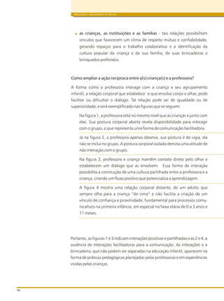as crianças, as instituições e as famílias - tais relações possibilitam
vínculos que favorecem um clima de respeito mútuo e confiabilidade,
gerando espaços para o trabalho colaborativo e a identificação da
cultura popular da criança e de sua família, de suas brincadeiras e
brinquedos preferidos.
Como ampliar a ação recíproca entre a(s) criança(s) e a professora?
A forma como a professora interage com a criança e seu agrupamento
infantil, a relação corporal que estabelece e que envolve corpo e olhar, pode
facilitar ou dificultar o diálogo. Tal relação pode ser de igualdade ou de
superioridade, e será exemplificado nas figuras que se seguem.
Na figura 1, a professora está no mesmo nível que as crianças e junto com
elas. Sua postura corporal aberta revela disponibilidade para interagir
com o grupo, o que representa uma forma de comunicação facilitadora.
Já na figura 2, a professora apenas observa, sua postura é de vigia, ela
não se inclui no grupo. A postura corporal isolada denota uma atitude de
não interação com o grupo.
Na figura 3, professora e criança mantêm contato direto pelo olhar e
estabelecem um diálogo que as envolvem. Essa forma de interação
possibilita a construção de uma cultura partilhada entre a professora e a
criança, criando um fluxo positivo que potencializa a aprendizagem.
A figura 4 mostra uma relação corporal distante, de um adulto que
sempre olha para a criança “de cima” e não facilita a criação de um
vínculo de confiança e proximidade, fundamental para processos comu-
nicativos na primeira infância, em especial na faixa etária de 0 a 3 anos e
11 meses.
BRINQUEDOS E BRINCADEIRAS DE CRECHES
16
Portanto, as figuras 1 e 3 indicam interações positivas e partilhadas e as 2 e 4, a
ausência de interações facilitadoras para a comunicação. As interações e a
brincadeira, que não podem ser separadas na educação infantil, aparecem na
forma de práticas pedagógicas planejadas pelas professoras e em experiências
vividas pelas crianças.
 