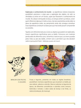 BRINCADEIRA E INTERAÇÕES NAS DIRETRIZES CURRICULARES PARA A EDUCAÇÃO INFANTIL
19
Exploração e conhecimento do mundo - as experiências motoras (corporais),
possibilitam posicionar o corpo para a exploração dos objetos, de subir na
almofadas ou entrar em um buraco, ações que favorecem o conhecimento do
mundo. Ao colocar o brinquedo na boca, as crianças sentem sua textura, conse-
guem diferenciar algo que é mole ou duro, mas tais características ainda estão no
plano da experiência vivida, seu pensamento ainda não consegue conceituar.
Essas experiências constituem as bases para que mais tarde possam compreender
os conceitos.
Tapetes com diferentes texturas e cores ou objetos que podem ser explorados,
trazem experiências significativas para os bebês. Estruturas com materiais
pendurados de diferentes cores, tamanhos e texturas que, ao serem puxados
pelas mãos ou pés dos bebês, emitem sons e permitem que eles decidam
sobre o que querem fazer – balanças, puxar, ver e ouvir.
Frutas e legumes, presentes em todas as regiões brasileiras,
possibilitam inúmeras experiências que encantam os bebês por
seus odores, sabores e colorido. Deve-se valorizar os legumes da
época, de diferentes consistências e coloridos como cenoura,
beterraba e tomate; o sabor ácido da laranja e do limão, os
odores do abacaxi, do maracujá .
BRINCAR COM FRUTAS
E LEGUMES
 
