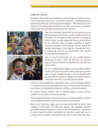 BRINQUEDOS E BRINCADEIRAS DE CRECHES
22
EXPRESSÃO PLÁSTICA
Atividades relacionadas às artes plásticas incluem brincar com tinta ou utilizar-
se da natureza para fazer tintas – com plantas, com terra –, possibilitando tanto
experiências sensoriais e prazerosas quanto plásticas. Brincadeiras com cores
iniciam-se com a exploração das tintas com as mãos, com o corpo, com pinceis,
mas ganham em qualidade ao saber misturá-las e recriá-las.
Para iniciar atividades relacionadas às artes plásticas para as
crianças pequenas de creches, convém introduzir primeiro a
brincadeira livre de explorar tintas, de sentir a sensação de
pintar as mãos, o corpo, o papel, de misturar tintas e utilizá-
las em diferentes tipos de papéis, superfícies e objetos
pequenos e grandes. Com as crianças maiores, avançar em
projetos relacionados à construção de uma paleta de cores -
o conjunto de cores de uma determinada obra, seja ela
pintura, escultura ou desenho.
Para as maiores da pré-escola, em uma atividade ligada à
construção de cores a partir de elementos da natureza,
pode-se oferecer inicialmente uma paleta com tons marrons,
terras e verdes.
Em uma atividade plástica ligada a pintura de flores, pode-se
oferecer outro conjunto com tons roxos, rosas, branco, verdes,
azuis e laranjas. A paleta de cores é uma combinação inicial
que visa oferecer suporte às crianças em atividades plásticas
que buscam aprimorar os conceitos de arte e estética.
Um brincar de qualidade inclui a experiência com a arte, as atividades plásticas
e o uso de cores como suporte prévio para que as crianças encontrem prazer e
reconheçam na sua produção artística uma estética e uma beleza próprias.
As diversas técnicas voltadas para os trabalhos plásticos (argila, pintura,
colagem etc.) requerem materiais apropriados.
Crianças gostam de fazer marcas para expressar sua individualidade e as tintas,
nas artes plásticas, são ferramentas que cumprem essa finalidade.
Brincar com massinhas, argila, gesso ou materiais de desenho, pintar, fazer
colagens e construções com diferentes objetos, são linguagens plásticas
associadas a experiências sociais, motoras e sensoriais prazerosas. Entretanto,
é preciso dispor de grande quantidade de massinha e argila para que as
crianças possam construir seus projetos (cerca de um quilo para cada uma).
 
