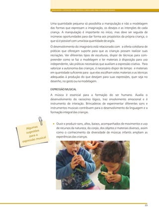 BRINCADEIRA E INTERAÇÕES NAS DIRETRIZES CURRICULARES PARA A EDUCAÇÃO INFANTIL
23
Uma quantidade pequena só possibilita a manipulação e não a modelagem
das formas que expressam a imaginação, os desejos e as intenções de cada
criança. A manipulação é importante no início, mas deve ser seguida de
inúmeras oportunidades para dar forma aos propósitos da própria criança, o
que só é possível com uma boa quantidade de argila.
O desenvolvimento do imaginário está relacionado com a oferta cotidiana de
práticas que ofereçam suporte para que as crianças possam realizar suas
recriações. Ver diferentes tipos de esculturas, dispor de técnicas para com-
preender como se faz a modelagem e ter materiais à disposição para uso
independente, são práticas necessárias que auxiliam a expressão criativa. Para
valorizar a autonomia das crianças, é necessário dispor de tempo e materiais
em quantidade suficiente para que elas escolham estes materiais e as técnicas
adequadas à produção do que desejam para suas expressões, quer seja no
desenho, no gesto ou na modelagem.
EXPRESSÃO MUSICAL
A música é essencial para a formação do ser humano. Auxilia o
desenvolvimento do raciocínio lógico, traz envolvimento emocional e é
instrumento de interação. Brincadeiras de experimentar diferentes sons e
instrumentos musicais contribuem para o desenvolvimento da linguagem e a
formação integral das crianças.
Ouvir e produzir sons, altos, baixos, acompanhados de movimentos e uso
de recursos da natureza, do corpo, dos objetos e materiais diversos, assim
como o conhecimento da diversidade de músicas infantis ampliam as
experiências das crianças.
s
Alguma
õ
sugest es
para a
m
expressão usical
 