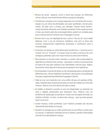 BRINQUEDOS E BRINCADEIRAS DE CRECHES
24
Brincar de cantar palavras, como o nome das crianças, em diferentes
ritmos e alturas, traz envolvimento afetivo e propicia interações .
Transformar conversas com crianças pequenas em momentos de musica-
lização cria um clima de afetividade, de prazer partilhado e de encanta-
mento. Ao falar com a criança, por exemplo “Vamos tomar banho”,
cantar essa frase utilizando uma melodia conhecida. Tanto a palavra como
a frase, que fazem parte da conversação diária, podem ser cantadas para
que a criança entre em contato com a linguagem musical.
Brincar com a voz, em repetição de sons, como o “ba, ba, ba” que o bebê
balbucia, com o uso de estruturas melódicas, mas sem as letras das
músicas, proporcionam experiências prazerosas e contribuem para a
musicalização.
Encontrar um tempo na rotina diária para transformar a “conversa com a
criança” em um “musical”. A criança maior já utiliza a estrutura de uma
cantiga ou parlenda para criar novas músicas ou até contar histórias.
Para estreitar os vínculos entre a família e a creche e dar continuidade às
experiências anteriores das crianças, aproveitar a cultura musical que elas
já trazem de casa para valorizar suas identidades culturais para, depois,
acrescentar novos tipos de músicas que enriqueçam seus repertórios.
Os brinquedos musicais de berço ou de manipulação para a produção de
diferentes sons, ritmos melódicos contribuem não só para a musicalização
mas para a expressão das diferentes linguagens infantis.
Pode-se criar sons batendo com uma colher de pau em panelas enfilei-
radas, batendo duas tampas de panelas ou tocos de madeira ao ritmo das
músicas , falar ou criar sons dentro de tubos e caixas.
Os bebês se divertem ouvindo os sons do despertador ou batendo em
sinos e objetos pendurados que produzem sons. Pode-se criar um
ambiente de exploração ao pendurar muitas tiras de papel laminado ou
celofane colorido no teto, na altura das crianças, para que elas possam
tocar e criar sons.
Cantar músicas, recitar parlendas, ouvir histórias cantadas são recursos
importantes para todas as crianças.
Recolher as cantigas que as mães cantam para os seus filhos e cantar para
as crianças. O repertório individual torna-se coletivo, atende à diversidade
cultural e traz identidade às crianças.
 