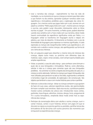 BRINQUEDOS E BRINCADEIRAS DE CRECHES
26
Usar a narrativa das crianças - especialmente na hora da roda de
novidades, ou no momento em que as crianças se reúnem para falar sobre
o que fizeram no dia anterior, aproveitar qualquer narrativa sobre suas
experiências e brincadeiras prediletas para a exploração das várias lin-
guagens. Se o menino conta que jogou bola com o pai, escrever em um
papel ou cartolina “Pedro jogou bola com o pai”, mostrar para as crianças
e ouvi-las, pois podem surgir discussões interessantes sobre as letras
escritas no papel. Em outro momento, se Pedro quiser, poderá desenhar
usando essa cartolina com a frase criada com sua narrativa, desse modo
haverá continuidade da experiência significativa vivida por Pedro, e a
linguagem verbal se transforma em linguagem escrita e depois em
plástica, por meio do desenho. O letramento se fortalece com o uso da
diversidade de linguagens para expressar os mesmos significados. A cada
expressão as crianças vão ressignificando melhor suas experiências e, em
contato com o adulto e outras crianças, vão aperfeiçoando sua forma de
ver o tema de seu interesse.
Dar um pequeno papel para desenhar o mesmo tema de interesse das
crianças, depois outro maior, ou pintá-los com diferentes tipos de
materiais. Lápis, crayon, tintas variadas, criam sempre oportunidades para
ampliar experiências.
Visitar, se possível, a casa de cada criança - para conhecer como brincam e
quais são os seus brinquedos e brincadeiras. Pode-se, como alternativa,
solicitar à mãe ou à criança para comentar quais são seus brinquedos
prediletos. Ao comentar na creche a respeito dos brinquedos de cada um, a
criança se sente valorizada. Solicitar às crianças que tragam brinquedos não
mais utilizados para pendurar na sala ou fora dela, organizando o ambiente
e tornando-o lugar de curiosidade, de exploração e de conversa-ção. São
objetos que lembram a casa e com muitas histórias para contar e partilhar.
Valorizar a cultura das crianças - deixar as crianças contarem o que gostam
de fazer em suas casas, valorizar experiências vividas, são oportunidades
de trazer e ampliar suas narrativas. Após essa escuta, a professora poderá
mostrar outros conteúdos da cultura oral, introduzindo novos contos,
parlendas, trava-línguas, adivinhas, músicas, danças, livros, programas de
TV e outras brincadeiras, ampliando desse modo ainda mais as expe-
riências das crianças.
Participar da conversação diária com adultos e outras crianças, ouvir e
cantar músicas, contar e ouvir histórias, brincar com jogos em que se
discutem as regras ou os pontos ganhos ou perdidos, partilhar temas das
brincadeiras de faz-de-conta com outros parceiros são momentos que
enriquecem as experiências das crianças.
 