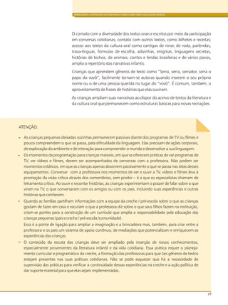 BRINCADEIRA E INTERAÇÕES NAS DIRETRIZES CURRICULARES PARA A EDUCAÇÃO INFANTIL
27
O contato com a diversidade dos textos orais e escritos por meio da participação
em conversas cotidianas, contato com outros textos, como bilhetes e receitas;
acesso aos textos da cultura oral como cantigas de ninar, de roda, parlendas,
trava-línguas, fórmulas de escolha, adivinhas, enigmas, linguagens secretas,
histórias de bichos, de animais, contos e lendas brasileiras e de vários povos,
amplia o repertório das narrativas infantis.
Crianças que aprendem gêneros de texto como “Serra, serra, serrador, serra o
papo do vovô”, facilmente tornam-se autoras quando inserem o seu próprio
nome ou o de uma pessoa querida no lugar do “vovô”. É comum, também, o
aproveitamento de frases de histórias que elas ouviram.
As crianças ampliam suas narrativas ao dispor do acervo de textos da literatura e
da cultura oral que permanecem como estruturas básicas para novas recriações.
As crianças pequenas deixadas sozinhas permanecem passivas diante dos programas de TV ou filmes e
pouco compreendem o que se passa, pela dificuldade da linguagem. Elas precisam de ações corporais,
de exploração do ambiente e de interação para compreender o mundo e desenvolver a sua linguagem.
Os momentos da programação para crianças maiores, em que se oferecem práticas de ver programas de
TV, ver vídeos e filmes, devem ser acompanhados de conversas com a professora. Não podem ser
momentos estáticos, em que as crianças apenas absorvem passivamente o que se passa nas telas desses
equipamentos. Conversar com a professora nos momentos de ver e ouvir a TV, vídeos e filmes leva à
promoção da visão crítica através dos comentários, sem proibir – é o que os especialistas chamam de
letramento crítico. Ao ouvir e recontar histórias, as crianças experimentam o prazer de falar sobre o que
viram na TV, o que conversaram com os amigos ou com os pais, incluindo suas experiências e outras
histórias que conhecem.
Quando as famílias partilham informações com a equipe da creche / pré-escola sobre o que as crianças
gostam de fazer em casa e escutam o que a professora diz sobre o que seus filhos fazem na instituição,
criam-se pontes para a construção de um currículo que amplia a responsabilidade pela educação das
crianças pequenas (pais e creche / pré-escola /comunidade).
Essa é a ponte de ligação para ampliar a imaginação e a brincadeira mas, também, para criar entre a
professora e os pais um sistema de apoio contínuo, de mediações que potencializam e enriquecem as
experiências das crianças.
O conteúdo da escuta das crianças deve ser ampliado pela inserção de novos conhecimentos,
especialmente provenientes da literatura infantil e da vida cotidiana. Essa prática requer o planeja-
mento curricular e programático da creche, a formação das professoras para que tais gêneros de textos
estejam presentes nas suas práticas cotidianas. Não se pode esquecer que há a necessidade de
supervisão das práticas para verificar a continuidade dessas experiências na creche e a ação política de
dar suporte material para que elas sejam implementadas.
ATENÇÃO:
 