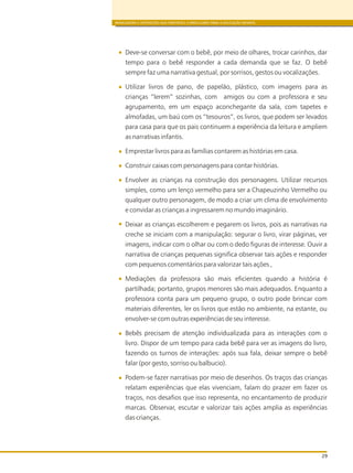 BRINCADEIRA E INTERAÇÕES NAS DIRETRIZES CURRICULARES PARA A EDUCAÇÃO INFANTIL
29
Deve-se conversar com o bebê, por meio de olhares, trocar carinhos, dar
tempo para o bebê responder a cada demanda que se faz. O bebê
sempre faz uma narrativa gestual, por sorrisos, gestos ou vocalizações.
Utilizar livros de pano, de papelão, plástico, com imagens para as
crianças “lerem” sozinhas, com amigos ou com a professora e seu
agrupamento, em um espaço aconchegante da sala, com tapetes e
almofadas, um baú com os “tesouros”, os livros, que podem ser levados
para casa para que os pais continuem a experiência da leitura e ampliem
as narrativas infantis.
Emprestar livros para as famílias contarem as histórias em casa.
Construir caixas com personagens para contar histórias.
Envolver as crianças na construção dos personagens. Utilizar recursos
simples, como um lenço vermelho para ser a Chapeuzinho Vermelho ou
qualquer outro personagem, de modo a criar um clima de envolvimento
e convidar as crianças a ingressarem no mundo imaginário.
Deixar as crianças escolherem e pegarem os livros, pois as narrativas na
creche se iniciam com a manipulação: segurar o livro, virar páginas, ver
imagens, indicar com o olhar ou com o dedo figuras de interesse. Ouvir a
narrativa de crianças pequenas significa observar tais ações e responder
com pequenos comentários para valorizar tais ações ,
Mediações da professora são mais eficientes quando a história é
partilhada; portanto, grupos menores são mais adequados. Enquanto a
professora conta para um pequeno grupo, o outro pode brincar com
materiais diferentes, ler os livros que estão no ambiente, na estante, ou
envolver-se com outras experiências de seu interesse.
Bebês precisam de atenção individualizada para as interações com o
livro. Dispor de um tempo para cada bebê para ver as imagens do livro,
fazendo os turnos de interações: após sua fala, deixar sempre o bebê
falar (por gesto, sorriso ou balbucio).
Podem-se fazer narrativas por meio de desenhos. Os traços das crianças
relatam experiências que elas vivenciam, falam do prazer em fazer os
traços, nos desafios que isso representa, no encantamento de produzir
marcas. Observar, escutar e valorizar tais ações amplia as experiências
das crianças.
 