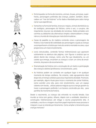 BRINQUEDOS E BRINCADEIRAS DE CRECHES
32
Os brinquedos na forma de monstros, animais, bruxas, princesas, super-
heróis, personagens preferidos das crianças, podem, também, desen-
cadear um “mar de histórias” se for dada a liberdade para cada criança
narrar suas experiências.
Fantoches na forma de famílias, brancas e negras, animais domésticos ou
do zoológico, personagens do folclore, como o saci, o curupira, são
importantes recursos nas atividades de narrativas. Dedos pintados com
carinhas ou dedoches são alternativas simples e desencadeiam o imagi-
nário e o mundo de interações por meio de brincadeiras .
Caixas de papelão ou de madeira contendo cenas e personagens da
história. Esse material dá visibilidade aos personagens e ajuda as crianças
a acompanharem a história por meio do cenário montado na caixa, o que
proporciona um maior envolvimento.
Livros estruturados, contendo formas tridimensionais que aparecem
subitamente na abertura das páginas, com figuras e cenários que se
abrem diante das crianças, como uma flor que desabrocha, ou um
castelo que emerge, encantam as crianças e criam um clima de envol-
vimento, de prazer e de encantamento.
Dramatização da história com a encenação de um teatro e participação
das crianças e adultos (professoras, funcionárias/os , pais).
As histórias podem ser contadas em qualquer lugar e em qualquer
momento do tempo cotidiano. No entanto, cada agrupamento deve
dispor de um tempo cotidiano para essa importante atividade. Promover,
por exemplo, alguns rituais para iniciar o momento de contar histórias,
como acender uma vela, para criar envolvimento, usar um espaço
coberto com tecido, utilizar palavras mágicas que as crianças gostam ou
trazer o personagem preferido ( um boneco construído por eles, para
partilhar do momento da história.
Desde o nascimento, as crianças vão entrando no mundo letrado. Esse
mundo se inicia com gestos, olhares, depois com a oralidade, desenhos e
construções tridimensionais até chegar à escrita propriamente dita. A
oralidade, a escrita e a imagem visual tem papel importante nesse processo e
integram o que se entende por letramento. Como ampliar o letramento para
crianças menores?
 