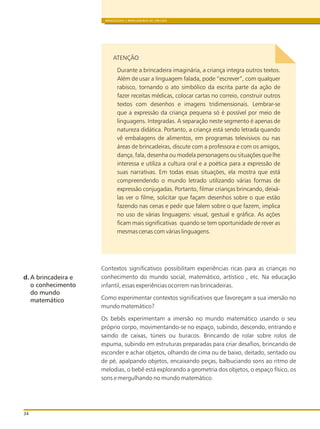 BRINQUEDOS E BRINCADEIRAS DE CRECHES
34
ATENÇÃO
Durante a brincadeira imaginária, a criança integra outros textos.
Além de usar a linguagem falada, pode “escrever“, com qualquer
rabisco, tornando o ato simbólico da escrita parte da ação de
fazer receitas médicas, colocar cartas no correio, construir outros
textos com desenhos e imagens tridimensionais. Lembrar-se
que a expressão da criança pequena só é possível por meio de
linguagens. Integradas. A separação neste segmento é apenas de
natureza didática. Portanto, a criança está sendo letrada quando
vê embalagens de alimentos, em programas televisivos ou nas
áreas de brincadeiras, discute com a professora e com os amigos,
dança, fala, desenha ou modela personagens ou situações que lhe
interessa e utiliza a cultura oral e a poética para a expressão de
suas narrativas. Em todas essas situações, ela mostra que está
compreendendo o mundo letrado utilizando várias formas de
expressão conjugadas. Portanto, filmar crianças brincando, deixá-
las ver o filme, solicitar que façam desenhos sobre o que estão
fazendo nas cenas e pedir que falem sobre o que fazem, implica
no uso de várias linguagens: visual, gestual e gráfica. As ações
ficam mais significativas quando se tem oportunidade de rever as
mesmas cenas com várias linguagens.
Contextos significativos possibilitam experiências ricas para as crianças no
conhecimento do mundo social, matemático, artístico , etc. Na educação
infantil, essas experiências ocorrem nas brincadeiras.
Como experimentar contextos significativos que favoreçam a sua imersão no
mundo matemático?
Os bebês experimentam a imersão no mundo matemático usando o seu
próprio corpo, movimentando-se no espaço, subindo, descendo, entrando e
saindo de caixas, túneis ou buracos. Brincando de rolar sobre rolos de
espuma, subindo em estruturas preparadas para criar desafios, brincando de
esconder e achar objetos, olhando de cima ou de baixo, deitado, sentado ou
de pé, apalpando objetos, encaixando peças, balbuciando sons ao ritmo de
melodias, o bebê está explorando a geometria dos objetos, o espaço físico, os
sons e mergulhando no mundo matemático.
d. A brincadeira e
o conhecimento
do mundo
matemático
 