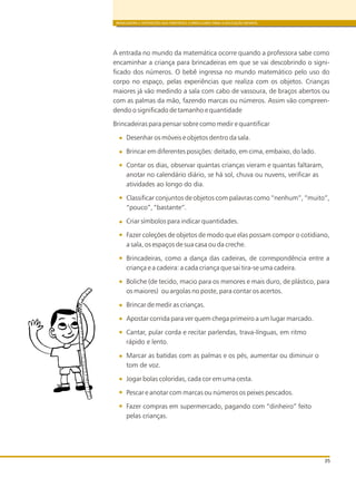 BRINCADEIRA E INTERAÇÕES NAS DIRETRIZES CURRICULARES PARA A EDUCAÇÃO INFANTIL
35
A entrada no mundo da matemática ocorre quando a professora sabe como
encaminhar a criança para brincadeiras em que se vai descobrindo o signi-
ficado dos números. O bebê ingressa no mundo matemático pelo uso do
corpo no espaço, pelas experiências que realiza com os objetos. Crianças
maiores já vão medindo a sala com cabo de vassoura, de braços abertos ou
com as palmas da mão, fazendo marcas ou números. Assim vão compreen-
dendo o significado de tamanho e quantidade
Brincadeiras para pensar sobre como medir e quantificar
Desenhar os móveis e objetos dentro da sala.
Brincar em diferentes posições: deitado, em cima, embaixo, do lado.
Contar os dias, observar quantas crianças vieram e quantas faltaram,
anotar no calendário diário, se há sol, chuva ou nuvens, verificar as
atividades ao longo do dia.
Classificar conjuntos de objetos com palavras como “nenhum”, “muito”,
“pouco”, “bastante”.
Criar símbolos para indicar quantidades.
Fazer coleções de objetos de modo que elas possam compor o cotidiano,
a sala, os espaços de sua casa ou da creche.
Brincadeiras, como a dança das cadeiras, de correspondência entre a
criança e a cadeira: a cada criança que sai tira-se uma cadeira.
Boliche (de tecido, macio para os menores e mais duro, de plástico, para
os maiores) ou argolas no poste, para contar os acertos.
Brincar de medir as crianças.
Apostar corrida para ver quem chega primeiro a um lugar marcado.
Cantar, pular corda e recitar parlendas, trava-línguas, em ritmo
rápido e lento.
Marcar as batidas com as palmas e os pés, aumentar ou diminuir o
tom de voz.
Jogar bolas coloridas, cada cor em uma cesta.
Pescar e anotar com marcas ou números os peixes pescados.
Fazer compras em supermercado, pagando com “dinheiro” feito
pelas crianças.
 