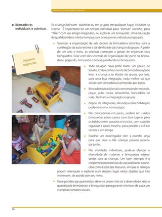 BRINQUEDOS E BRINCADEIRAS DE CRECHES
36
As crianças brincam sozinhas ou em grupos em qualquer lugar, inclusive na
creche. É importante ter um tempo individual para “pensar” sozinho, para
“falar” com seu amigo imaginário, ou explorar um brinquedo. Uma educação
de qualidade deve ofertar tempos para brincadeiras individuais e grupais.
Valorizar a organização da sala depois da brincadeira contribui para a
construção da auto-estima e da identidade da criança e do grupo. A partir
de um ano e meio, as crianças começam a gostar de organizar seus
brinquedos. Criar com elas sistemas de organização faz parte da brinca-
deira, pegando, brincando e depois guardando os brinquedos.
Toda situação nova pode trazer um pouco de
tensão. O desconhecimento de brincadeiras pode
levar a criança a se afastar do grupo, por isso,
para uma boa integração, nada melhor do que
iniciar com brincadeiras conhecidas por todas.
Brincadeiras tradicionais como esconde-esconde,
pique, pular corda, amarelinha, brincadeira de
roda, facilitam a integração no grupo.
Depois de integradas, elas adquirem confiança e
pode-se ensinar novos jogos.
Nas brincadeiras em pares, podem ser usados
brinquedos como carros com dois lugares para
os bebês serem puxados e triciclos, com assento
regulável e apoio traseiro, para pedalar e até dar
carona a um amigo.
Escolher um escorregador com a prancha larga
para que duas a três crianças possam escorre-
gar juntas.
Nas atividades individuais, pode-se oferecer a
diversidade de materiais e brinquedos interes-
santes para as crianças. Um bom exemplo é o
recipiente com materiais de uso cotidiano, conhe-
cido como Cesto dos Tesouros, em que as crianças
podem manipular e explorar num mesmo lugar vários objetos que lhes
interessem, de acordo com seu ritmo.
Para grandes agrupamentos, deve-se prever não só a diversidade, mas a
quantidade de materiais e brinquedos para garantir o brincar de cada um
e ampliar contatos sociais.
Alg masu
s es õug t es
e. Brincadeiras
individuais e coletivas
 