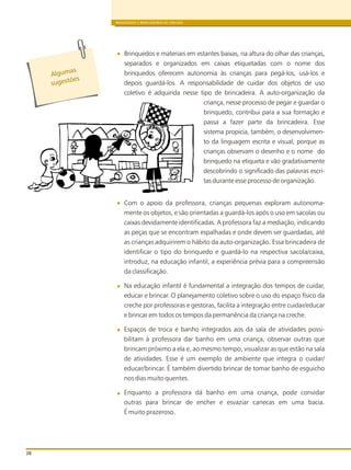 BRINQUEDOS E BRINCADEIRAS DE CRECHES
38
Brinquedos e materiais em estantes baixas, na altura do olhar das crianças,
separados e organizados em caixas etiquetadas com o nome dos
brinquedos oferecem autonomia às crianças para pegá-los, usá-los e
depois guardá-los. A responsabilidade de cuidar dos objetos de uso
coletivo é adquirida nesse tipo de brincadeira. A auto-organização da
criança, nesse processo de pegar e guardar o
brinquedo, contribui para a sua formação e
passa a fazer parte da brincadeira. Esse
sistema propicia, também, o desenvolvimen-
to da linguagem escrita e visual, porque as
crianças observam o desenho e o nome do
brinquedo na etiqueta e vão gradativamente
descobrindo o significado das palavras escri-
tas durante esse processo de organização.
Com o apoio da professora, crianças pequenas exploram autonoma-
mente os objetos, e são orientadas a guardá-los após o uso em sacolas ou
caixas devidamente identificadas. A professora faz a mediação, indicando
as peças que se encontram espalhadas e onde devem ser guardadas, até
as crianças adquirirem o hábito da auto-organização. Essa brincadeira de
identificar o tipo do brinquedo e guardá-lo na respectiva sacola/caixa,
introduz, na educação infantil, a experiência prévia para a compreensão
da classificação.
Na educação infantil é fundamental a integração dos tempos de cuidar,
educar e brincar. O planejamento coletivo sobre o uso do espaço físico da
creche por professoras e gestoras, facilita a integração entre cuidar/educar
e brincar em todos os tempos da permanência da criança na creche.
Espaços de troca e banho integrados aos da sala de atividades possi-
bilitam à professora dar banho em uma criança, observar outras que
brincam próximo a ela e, ao mesmo tempo, visualizar as que estão na sala
de atividades. Esse é um exemplo de ambiente que integra o cuidar/
educar/brincar. É também divertido brincar de tomar banho de esguicho
nos dias muito quentes.
Enquanto a professora dá banho em uma criança, pode convidar
outras para brincar de encher e esvaziar canecas em uma bacia.
É muito prazeroso.
Algumas
s es õe
ug t s
 