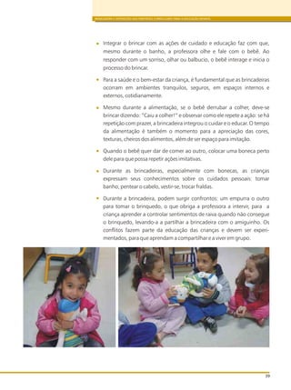 BRINCADEIRA E INTERAÇÕES NAS DIRETRIZES CURRICULARES PARA A EDUCAÇÃO INFANTIL
39
Integrar o brincar com as ações de cuidado e educação faz com que,
mesmo durante o banho, a professora olhe e fale com o bebê. Ao
responder com um sorriso, olhar ou balbucio, o bebê interage e inicia o
processo do brincar.
Para a saúde e o bem-estar da criança, é fundamental que as brincadeiras
ocorram em ambientes tranquilos, seguros, em espaços internos e
externos, cotidianamente.
Mesmo durante a alimentação, se o bebê derrubar a colher, deve-se
brincar dizendo: “Caiu a colher!” e observar como ele repete a ação: se há
repetição com prazer, a brincadeira integrou o cuidar e o educar. O tempo
da alimentação é também o momento para a apreciação das cores,
texturas, cheiros dos alimentos, além de ser espaço para imitação.
Quando o bebê quer dar de comer ao outro, colocar uma boneca perto
dele para que possa repetir ações imitativas.
Durante as brincadeiras, especialmente com bonecas, as crianças
expressam seus conhecimentos sobre os cuidados pessoais: tomar
banho, pentear o cabelo, vestir-se, trocar fraldas.
Durante a brincadeira, podem surgir confrontos: um empurra o outro
para tomar o brinquedo, o que obriga a professora a intervir, para a
criança aprender a controlar sentimentos de raiva quando não consegue
o brinquedo, levando-a a partilhar a brincadeira com o amiguinho. Os
conflitos fazem parte da educação das crianças e devem ser experi-
mentados, para que aprendam a compartilhar e a viver em grupo.
 