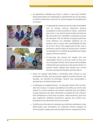 BRINQUEDOS E BRINCADEIRAS DE CRECHES
40
As experiências mediadas que focam a saúde e o bem-estar também
estão relacionadas com a disposição e o planejamento do uso do espaço
no edifício escolar bem como com as diversas opções de atividades para
as crianças.
A integração de ambientes internos (sala de atividades)
com os espaços externos (pequenos parques
conjugados às salas) possibilita à criança autonomia
para entrar e sair durante determinado momento do
dia, de acordo com a atividade e a proposta curricular
da instituição. Estar ao lado de um parque pode fazer
muita diferença nas atividades cotidianas de um
berçário: para a criança, abre a possibilidade de estar
ao ar livre e de ter mais espaços para brincar; para a
professora, significa dispor de recursos que a auxiliem
na realização de um trabalho de qualidade que integre
espaços internos e externos.
O bem-estar das crianças tem relação com suas
necessidades: dormir ou brincar, comer ou ficar com
seus brinquedos afetivos. Deve-se promover atividades
interessantes para aquelas que não querem dormir ou
reservar sempre espaços para aquelas que, mesmo
durante os tempos de atividade, precisam dormir.
Deixar em espaços delimitados e conhecidos pelas crianças os seus
brinquedos de afeto, para que possam pegá-los quando quiserem, por
exemplo, seu bichinho de estimação. Garantir essa tranquilidade é
exemplo de um ambiente de bem-estar.
A edificação de estabelecimentos de educação infantil influi no bem-
estar das crianças. O projeto arquitetônico do edifício da creche deve
atender às normas brasileiras de conforto ambiental para que bebês e
crianças pequenas não sejam submetidos a situações de risco e descon-
forto (temperaturas muito altas ou baixas, ruídos excessivos, pisos frios
para engatinhar, refeitórios barulhentos, parques sem sombra etc.),
prejudiciais ao seu desenvolvimento e à sua saúde.
O edifício da creche deve ser composto por ambientes acolhedores, áreas
diferenciadas para brincadeiras em ambientes internos (espaços de
movimentação, espaços para apresentações teatrais, espaços para artes,
 