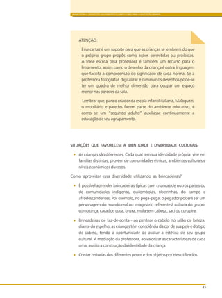 BRINCADEIRA E INTERAÇÕES NAS DIRETRIZES CURRICULARES PARA A EDUCAÇÃO INFANTIL
43
ATENÇÃO:
Esse cartaz é um suporte para que as crianças se lembrem do que
o próprio grupo propôs como ações permitidas ou proibidas.
A frase escrita pela professora é também um recurso para o
letramento, assim como o desenho da criança é outra linguagem
que facilita a compreensão do significado de cada norma. Se a
professora fotografar, digitalizar e diminuir os desenhos pode-se
ter um quadro de melhor dimensão para ocupar um espaço
menor nas paredes da sala.
Lembrar que, para o criador da escola infantil italiana, Malaguzzi,
o mobiliário e paredes fazem parte do ambiente educativo, é
como se um “segundo adulto” auxiliasse continuamente a
educação de seu agrupamento.
SITUAÇÕES QUE FAVORECEM A IDENTIDADE E DIVERSIDADE CULTURAIS
As crianças são diferentes. Cada qual tem sua identidade própria, vive em
famílias distintas, provém de comunidades étnicas, ambientes culturais e
níveis econômicos diversos.
Como aproveitar essa diversidade utilizando as brincadeiras?
É possível aprender brincadeiras típicas com crianças de outros países ou
de comunidades indígenas, quilombolas, ribeirinhas, do campo e
afrodescendentes. Por exemplo, no pega-pega, o pegador poderá ser um
personagem do mundo real ou imaginário referente à cultura do grupo,
como onça, caçador, cuca, bruxa, mula sem cabeça, saci ou curupira.
Brincadeiras de faz-de-conta - ao pentear o cabelo no salão de beleza,
diante do espelho, as crianças têm consciência da cor de sua pele e do tipo
de cabelo, tendo a oportunidade de avaliar a estética de seu grupo
cultural. A mediação da professora, ao valorizar as características de cada
uma, auxilia a construção da identidade da criança.
Contar histórias dos diferentes povos e dos objetos por eles utilizados.
 