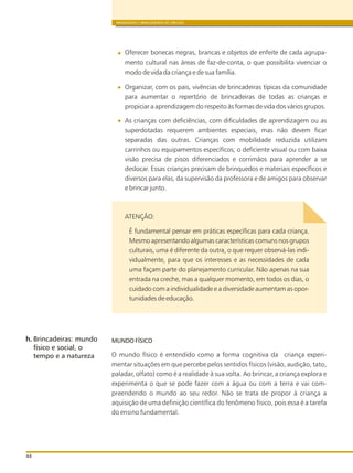 BRINQUEDOS E BRINCADEIRAS DE CRECHES
44
Oferecer bonecas negras, brancas e objetos de enfeite de cada agrupa-
mento cultural nas áreas de faz-de-conta, o que possibilita vivenciar o
modo de vida da criança e de sua família.
Organizar, com os pais, vivências de brincadeiras típicas da comunidade
para aumentar o repertório de brincadeiras de todas as crianças e
propiciar a aprendizagem do respeito às formas de vida dos vários grupos.
As crianças com deficiências, com dificuldades de aprendizagem ou as
superdotadas requerem ambientes especiais, mas não devem ficar
separadas das outras. Crianças com mobilidade reduzida utilizam
carrinhos ou equipamentos específicos; o deficiente visual ou com baixa
visão precisa de pisos diferenciados e corrimãos para aprender a se
deslocar. Essas crianças precisam de brinquedos e materiais específicos e
diversos para elas, da supervisão da professora e de amigos para observar
e brincar junto.
ATENÇÃO:
É fundamental pensar em práticas específicas para cada criança.
Mesmo apresentando algumas características comuns nos grupos
culturais, uma é diferente da outra, o que requer observá-las indi-
vidualmente, para que os interesses e as necessidades de cada
uma façam parte do planejamento curricular. Não apenas na sua
entrada na creche, mas a qualquer momento, em todos os dias, o
cuidado com a individualidade e a diversidade aumentam as opor-
tunidades de educação.
MUNDO FÍSICO
O mundo físico é entendido como a forma cognitiva da criança experi-
mentar situações em que percebe pelos sentidos físicos (visão, audição, tato,
paladar, olfato) como é a realidade à sua volta. Ao brincar, a criança explora e
experimenta o que se pode fazer com a água ou com a terra e vai com-
preendendo o mundo ao seu redor. Não se trata de propor à criança a
aquisição de uma definição científica do fenômeno físico, pois essa é a tarefa
do ensino fundamental.
h. Brincadeiras: mundo
físico e social, o
tempo e a natureza
 