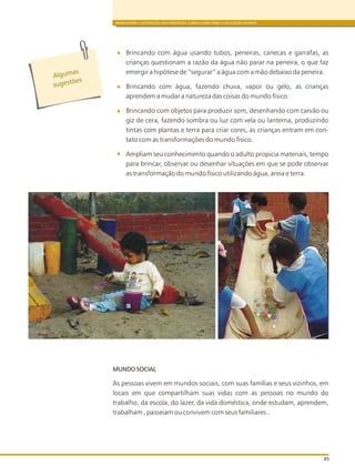 BRINCADEIRA E INTERAÇÕES NAS DIRETRIZES CURRICULARES PARA A EDUCAÇÃO INFANTIL
45
Brincando com água usando tubos, peneiras, canecas e garrafas, as
crianças questionam a razão da água não parar na peneira, o que faz
emergir a hipótese de “segurar” a água com a mão debaixo da peneira.
Brincando com água, fazendo chuva, vapor ou gelo, as crianças
aprendem a mudar a natureza das coisas do mundo físico.
Brincando com objetos para produzir som, desenhando com carvão ou
giz de cera, fazendo sombra ou luz com vela ou lanterna, produzindo
tintas com plantas e terra para criar cores, as crianças entram em con-
tato com as transformações do mundo físico.
Ampliam seu conhecimento quando o adulto propicia materiais, tempo
para brincar, observar ou desenhar situações em que se pode observar
as transformação do mundo físico utilizando água, areia e terra.
s
Alguma
s s õuge t es
MUNDO SOCIAL
As pessoas vivem em mundos sociais, com suas famílias e seus vizinhos, em
locais em que compartilham suas vidas com as pessoas no mundo do
trabalho, da escola, do lazer, da vida doméstica, onde estudam, aprendem,
trabalham , passeiam ou convivem com seus familiares .
 