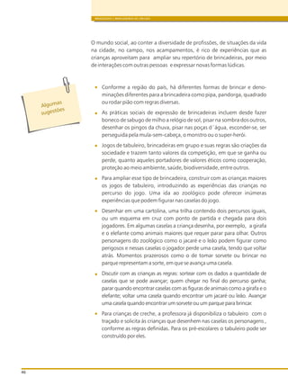 BRINQUEDOS E BRINCADEIRAS DE CRECHES
46
O mundo social, ao conter a diversidade de profissões, de situações da vida
na cidade, no campo, nos acampamentos, é rico de experiências que as
crianças aproveitam para ampliar seu repertório de brincadeiras, por meio
de interações com outras pessoas e expressar novas formas lúdicas.
Conforme a região do país, há diferentes formas de brincar e deno-
minações diferentes para a brincadeira como pipa, pandorga, quadrado
ou rodar pião com regras diversas.
As práticas sociais de expressão de brincadeiras incluem desde fazer
boneco de sabugo de milho a relógio de sol, pisar na sombra dos outros,
desenhar os pingos da chuva, pisar nas poças d´água, esconder-se, ser
perseguida pela mula-sem-cabeça, o monstro ou o super-herói.
Jogos de tabuleiro, brincadeiras em grupo e suas regras são criações da
sociedade e trazem tanto valores da competição, em que se ganha ou
perde, quanto aqueles portadores de valores éticos como cooperação,
proteção ao meio ambiente, saúde, biodiversidade, entre outros.
Para ampliar esse tipo de brincadeira, construir com as crianças maiores
os jogos de tabuleiro, introduzindo as experiências das crianças no
percurso do jogo. Uma ida ao zoológico pode oferecer inúmeras
experiências que podem figurar nas caselas do jogo.
Desenhar em uma cartolina, uma trilha contendo dois percursos iguais,
ou um esquema em cruz com ponto de partida e chegada para dois
jogadores. Em algumas caselas a criança desenha, por exemplo, a girafa
e o elefante como animais maiores que requer parar para olhar. Outros
personagens do zoológico como o jacaré e o leão podem figurar como
perigosos e nessas caselas o jogador perde uma casela, tendo que voltar
atrás. Momentos prazerosos como o de tomar sorvete ou brincar no
parque representam a sorte, em que se avança uma casela.
Discutir com as crianças as regras: sortear com os dados a quantidade de
caselas que se pode avançar; quem chegar no final do percurso ganha;
parar quando encontrar caselas com as figuras de animais como a girafa e o
elefante; voltar uma casela quando encontrar um jacaré ou leão. Avançar
uma casela quando encontrar um sorvete ou um parque para brincar.
Para crianças de creche, a professora já disponibiliza o tabuleiro com o
traçado e solicita às crianças que desenhem nas caselas os personagens ,
conforme as regras definidas. Para os pré-escolares o tabuleiro pode ser
construído por eles.
s
Alguma
õ
sugest es
 