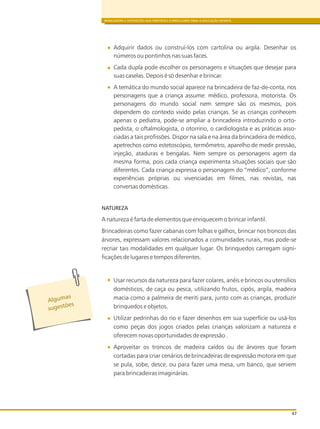 BRINCADEIRA E INTERAÇÕES NAS DIRETRIZES CURRICULARES PARA A EDUCAÇÃO INFANTIL
47
Adquirir dados ou construí-los com cartolina ou argila. Desenhar os
números ou pontinhos nas suas faces.
Cada dupla pode escolher os personagens e situações que desejar para
suas caselas. Depois é só desenhar e brincar.
A temática do mundo social aparece na brincadeira de faz-de-conta, nos
personagens que a criança assume: médico, professora, motorista. Os
personagens do mundo social nem sempre são os mesmos, pois
dependem do contexto vivido pelas crianças. Se as crianças conhecem
apenas o pediatra, pode-se ampliar a brincadeira introduzindo o orto-
pedista, o oftalmologista, o otorrino, o cardiologista e as práticas asso-
ciadas a tais profissões. Dispor na sala e na área da brincadeira de médico,
apetrechos como estetoscópio, termômetro, aparelho de medir pressão,
injeção, ataduras e bengalas. Nem sempre os personagens agem da
mesma forma, pois cada criança experimenta situações sociais que são
diferentes. Cada criança expressa o personagem do “médico”, conforme
experiências próprias ou vivenciadas em filmes, nas revistas, nas
conversas domésticas.
NATUREZA
A natureza é farta de elementos que enriquecem o brincar infantil.
Brincadeiras como fazer cabanas com folhas e galhos, brincar nos troncos das
árvores, expressam valores relacionados a comunidades rurais, mas pode-se
recriar tais modalidades em qualquer lugar. Os brinquedos carregam signi-
ficações de lugares e tempos diferentes.
Usar recursos da natureza para fazer colares, anéis e brincos ou utensílios
domésticos, de caça ou pesca, utilizando frutos, cipós, argila, madeira
macia como a palmeira de meriti para, junto com as crianças, produzir
brinquedos e objetos.
Utilizar pedrinhas do rio e fazer desenhos em sua superfície ou usá-los
como peças dos jogos criados pelas crianças valorizam a natureza e
oferecem novas oportunidades de expressão .
Aproveitar os troncos de madeira caídos ou de árvores que foram
cortadas para criar cenários de brincadeiras de expressão motora em que
se pula, sobe, desce, ou para fazer uma mesa, um banco, que servem
para brincadeiras imaginárias.
l
s
A guma
s es õug t es
 