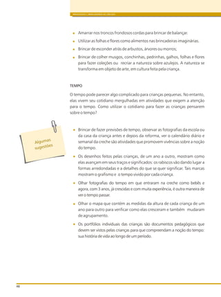 BRINQUEDOS E BRINCADEIRAS DE CRECHES
48
Amarrar nos troncos frondosos cordas para brincar de balançar.
Utilizar as folhas e flores como alimentos nas brincadeiras imaginárias.
Brincar de esconder atrás de arbustos, árvores ou morros;
Brincar de colher musgos, conchinhas, pedrinhas, galhos, folhas e flores
para fazer coleções ou recriar a natureza sobre azulejos. A natureza se
transforma em objeto de arte, em cultura feita pela criança.
TEMPO
O tempo pode parecer algo complicado para crianças pequenas. No entanto,
elas vivem seu cotidiano mergulhadas em atividades que exigem a atenção
para o tempo. Como utilizar o cotidiano para fazer as crianças pensarem
sobre o tempo?
Brincar de fazer previsões de tempo, observar as fotografias da escola ou
da casa da criança antes e depois da reforma, ver o calendário diário e
semanal da creche são atividades que promovem vivências sobre a noção
do tempo.
Os desenhos feitos pelas crianças, de um ano a outro, mostram como
elas avançam em seus traços e significados: os rabiscos vão dando lugar a
formas arredondadas e a detalhes do que se quer significar. Tais marcas
mostram o grafismo e o tempo vivido por cada criança.
Olhar fotografias do tempo em que entraram na creche como bebês e
agora, com 3 anos, já crescidas e com muita experiência, é outra maneira de
ver o tempo passar.
Olhar o mapa que contém as medidas da altura de cada criança de um
ano para outro para verificar como elas cresceram e também mudaram
de agrupamento.
Os portfólios individuais das crianças são documentos pedagógicos que
devem ser vistos pelas crianças para que compreendam a noção do tempo:
sua história de vida ao longo de um período.
s
Alguma
õ
sugest es
 