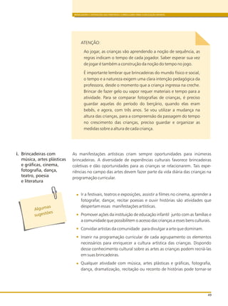 BRINCADEIRA E INTERAÇÕES NAS DIRETRIZES CURRICULARES PARA A EDUCAÇÃO INFANTIL
49
Algumas
õ
s gest es
u
i. Brincadeiras com
música, artes plásticas
e gráficas, cinema,
fotografia, dança,
teatro, poesia
e literatura
ATENÇÃO:
Ao jogar, as crianças vão aprendendo a noção de sequência, as
regras indicam o tempo de cada jogador. Saber esperar sua vez
de jogar é também a construção da noção do tempo no jogo.
É importante lembrar que brincadeiras do mundo físico e social,
o tempo e a natureza exigem uma clara intenção pedagógica da
professora, desde o momento que a criança ingressa na creche.
Brincar de fazer gelo ou vapor requer materiais e tempo para a
atividade. Para se comparar fotografias de crianças, é preciso
guardar aquelas do período do berçário, quando elas eram
bebês, e agora, com três anos. Se vou utilizar a mudança na
altura das crianças, para a compreensão da passagem do tempo
no crescimento das crianças, preciso guardar e organizar as
medidas sobre a altura de cada criança.
As manifestações artísticas criam sempre oportunidades para inúmeras
brincadeiras. A diversidade de experiências culturais favorece brincadeiras
coletivas e dão oportunidades para as crianças se relacionarem. Tais expe-
riências no campo das artes devem fazer parte da vida diária das crianças na
programação curricular.
Ir a festivais, teatros e exposições, assistir a filmes no cinema, aprender a
fotografar, dançar, recitar poesias e ouvir histórias são atividades que
despertam essas manifestações artísticas.
Promover ações da instituição de educação infantil junto com as famílias e
a comunidade que possibilitem o acesso das crianças a esses bens culturais.
Convidar artistas da comunidade para divulgar a arte que dominam.
Inserir na programação curricular de cada agrupamento os elementos
necessários para enriquecer a cultura artística das crianças. Dispondo
desse conhecimento cultural sobre as artes as crianças podem recriá-las
em suas brincadeiras.
Qualquer atividade com música, artes plásticas e gráficas, fotografia,
dança, dramatização, recitação ou reconto de histórias pode tornar-se
 