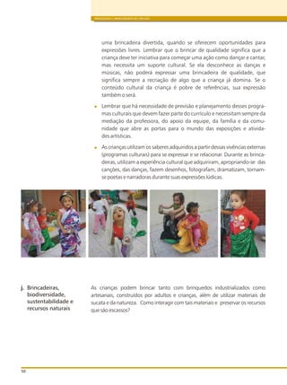 BRINQUEDOS E BRINCADEIRAS DE CRECHES
50
uma brincadeira divertida, quando se oferecem oportunidades para
expressões livres. Lembrar que o brincar de qualidade significa que a
criança deve ter iniciativa para começar uma ação como dançar e cantar,
mas necessita um suporte cultural. Se ela desconhece as danças e
músicas, não poderá expressar uma brincadeira de qualidade, que
significa sempre a recriação de algo que a criança já domina. Se o
conteúdo cultural da criança é pobre de referências, sua expressão
também o será.
Lembrar que há necessidade de previsão e planejamento desses progra-
mas culturais que devem fazer parte do currículo e necessitam sempre da
mediação da professora, do apoio da equipe, da família e da comu-
nidade que abre as portas para o mundo das exposições e ativida-
des artísticas.
As crianças utilizam os saberes adquiridos a partir dessas vivências externas
(programas culturais) para se expressar e se relacionar. Durante as brinca-
deiras, utilizam a experiência cultural que adquiriram, apropriando-se das
canções, das danças, fazem desenhos, fotografam, dramatizam, tornam-
se poetas e narradoras durante suas expressões lúdicas.
As crianças podem brincar tanto com brinquedos industrializados como
artesanais, construídos por adultos e crianças, além de utilizar materiais de
sucata e da natureza. Como interagir com tais materiais e preservar os recursos
que são escassos?
j. Brincadeiras,
biodiversidade,
sustentabilidade e
recursos naturais
 