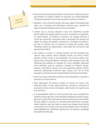 BRINCADEIRA E INTERAÇÕES NAS DIRETRIZES CURRICULARES PARA A EDUCAÇÃO INFANTIL
51
São muitos os brinquedos que podem ser feitos com materiais de sucata
que divertem as crianças e devem ser utilizados com responsabilidade.
É importante aprender a usar, limpar, guardar e reutilizar os materiais.
Respeitar o meio ambiente significa não jogar papéis e brinquedos pelo
chão, usar os materiais sem desperdiçar, reutilizar caixas, copinhos de
iogurte e garrafas de plástico para construir brinquedos.
Lembrar que as crianças adquirem muito mais experiência quando
podem explorar os espaços externos à creche. Os passeios no quarteirão,
no supermercado, na vendinha, no parque, nos espaços próximos à
creche são momentos importantes para a observação da natureza, da
cidade, do campo, do trabalho e oferecem os “conteúdos curriculares”,
que são as vivências, para as conversas e projetos das crianças. Esses
momentos devem ser programados e fazer parte do currículo de cada
agrupamento infantil.
Para explorar o mundo, as crianças precisam sair da instituição para
observar casas, prédios, morros, florestas, árvores com flores e frutos,
pássaros, animais, nuvens, o céu, plantações, rios e riachos, jardins, ruas,
bueiros, lixos, fumaça das fábricas, mangues, supermercado e carros. São
referências que poderão ser utilizadas em outras atividades expressivas
como desenhos, pinturas, esculturas, contação de histórias, danças,
músicas e brincadeiras. Quanto mais uma experiência aparece sistema-
ticamente representada livremente pelas crianças com uso de várias
linguagens, mais elas se tornam compreendidas de forma mais complexa.
Brincar com água, tomando cuidado para não desperdiçar, é aprender a
preservar os recursos naturais.
Fazer explorações em parque e jardins no entorno da creche, para
colecionar folhas e flores caídas, pedrinhas, cascalhos e utilizá-los na
produção de obras de arte, de coleções, classificações e de suporte para
suas narrativas.
A sustentabilidade implica na oferta constante da mesma qualidade do
trabalho ao longo dos anos. Uma atividade considerada rica pelas crianças,
pelos pais e pela creche não pode ser exercida apenas de vez em quando.
Ela deve integrar o currículo e ser oferecida sistematicamente na progra-
mação cotidiana, para que todas as crianças que chegam nessa fase da
creche possam ter o direito a um brincar de qualidade. Esse é o sentido da
sustentabilidade das experiências significativas, que garante a qualidade
do trabalho da instituição.
Alg masu
s es õug t es
 