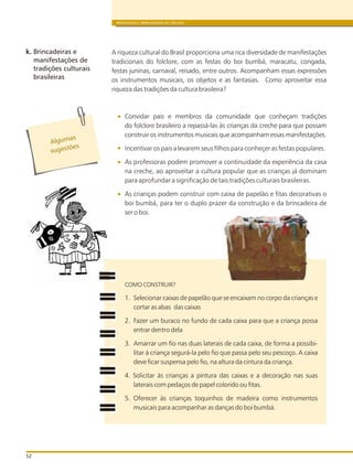 A riqueza cultural do Brasil proporciona uma rica diversidade de manifestações
tradicionais do folclore, com as festas do boi bumbá, maracatu, congada,
festas juninas, carnaval, reisado, entre outros. Acompanham essas expressões
os instrumentos musicais, os objetos e as fantasias. Como aproveitar essa
riqueza das tradições da cultura brasileira?
Convidar pais e membros da comunidade que conheçam tradições
do folclore brasileiro a repassá-las às crianças da creche para que possam
construir os instrumentos musicais que acompanham essas manifestações.
Incentivar os pais a levarem seus filhos para conheçer as festas populares.
As professoras podem promover a continuidade da experiência da casa
na creche, ao aproveitar a cultura popular que as crianças já dominam
para aprofundar a significação de tais tradições culturais brasileiras.
As crianças podem construir com caixa de papelão e fitas decorativas o
boi bumbá, para ter o duplo prazer da construção e da brincadeira de
ser o boi.
COMO CONSTRUIR?
1. Selecionar caixas de papelão que se encaixam no corpo da crianças e
cortar as abas das caixas
2. Fazer um buraco no fundo de cada caixa para que a criança possa
entrar dentro dela
3. Amarrar um fio nas duas laterais de cada caixa, de forma a possibi-
litar à criança segurá-la pelo fio que passa pelo seu pescoço. A caixa
deve ficar suspensa pelo fio, na altura da cintura da criança.
4. Solicitar às crianças a pintura das caixas e a decoração nas suas
laterais com pedaços de papel colorido ou fitas.
5. Oferecer às crianças toquinhos de madeira como instrumentos
musicais para acompanhar as danças do boi bumbá.
BRINQUEDOS E BRINCADEIRAS DE CRECHES
52
k. Brincadeiras e
manifestações de
tradições culturais
brasileiras
Algumas
s ges ões
u t
 