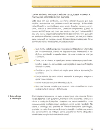 BRINCADEIRA E INTERAÇÕES NAS DIRETRIZES CURRICULARES PARA A EDUCAÇÃO INFANTIL
53
CONTAR HISTÓRIAS, APRENDER AS MÚSICAS E DANÇAS LEVA A CRIANÇA A
PENETRAR NO SIGNIFICADO DESSAS CULTURAS.
Cada povo tem sua identidade, sua marca cultural divulgada por suas
histórias, seus contos e suas tradições na música e na dança. A diversidade
cultural brasileira, constituída por povos vindos de países europeus, ameri-
canos, asiáticos e latino-americanos, pode ser compreendida quando se
conhece as histórias de cada povo, suas músicas e danças. É muito mais fácil
para uma criança pequena compreender a vida de diferentes povos que vivem
em ambientes diferentes como na floresta, no deserto, na neve, nas cidades
ou na zona rural, por meio dos contos, de suas músicas e suas danças. Como
aproveitar a riqueza desses contos, músicas e danças?
Cada família pode trazer para a instituição infantil os objetos valorizados
por sua comunidade, criando um pequeno museu, fortalecendo as tra-
dições e ampliando as oportunidades para comentários de crianças
e familiares.
Visitar, com as crianças, as exposições e apresentações de grupos culturais.
Envolver os pais e a comunidade na divulgação de suas manifestações
culturais na creche.
Convidar os grupos culturais da região para visitas e apresentações
na creche.
Contar histórias de várias culturas e convidar as crianças a imaginar e
recriar novas histórias.
Ensinar músicas e danças de diferentes culturas .
Dispor de livros de histórias que tratam da cultura dos diferentes povos
para consulta de crianças e de familiares.
A tecnologia se faz presente em todos os aspectos da vida moderna. Até em
regiões do sertão ou em quilombos, mesmo de forma incipiente, a televisão, o
celular e a máquina fotográfica começam a se tornar conhecidos, como
consequência da circulação desses habitantes entre o campo e a cidade. Na
creche, a tecnologia está presente em forma de brinquedos como fogão,
geladeira, ou meios de comunicação como o karaokê e o celular, que servem
para as brincadeiras de imitação. Como aproveitar de forma adequada o
mundo da tecnologia nas brincadeiras infantis?
Alg masu
s es õug t es
l. Brincadeiras
e tecnologia
 