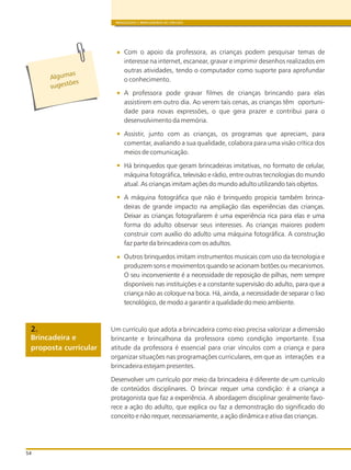 BRINQUEDOS E BRINCADEIRAS DE CRECHES
54
Com o apoio da professora, as crianças podem pesquisar temas de
interesse na internet, escanear, gravar e imprimir desenhos realizados em
outras atividades, tendo o computador como suporte para aprofundar
o conhecimento.
A professora pode gravar filmes de crianças brincando para elas
assistirem em outro dia. Ao verem tais cenas, as crianças têm oportuni-
dade para novas expressões, o que gera prazer e contribui para o
desenvolvimento da memória.
Assistir, junto com as crianças, os programas que apreciam, para
comentar, avaliando a sua qualidade, colabora para uma visão crítica dos
meios de comunicação.
Há brinquedos que geram brincadeiras imitativas, no formato de celular,
máquina fotográfica, televisão e rádio, entre outras tecnologias do mundo
atual. As crianças imitam ações do mundo adulto utilizando tais objetos.
A máquina fotográfica que não é brinquedo propicia também brinca-
deiras de grande impacto na ampliação das experiências das crianças.
Deixar as crianças fotografarem é uma experiência rica para elas e uma
forma do adulto observar seus interesses. As crianças maiores podem
construir com auxílio do adulto uma máquina fotográfica. A construção
faz parte da brincadeira com os adultos.
Outros brinquedos imitam instrumentos musicais com uso da tecnologia e
produzem sons e movimentos quando se acionam botões ou mecanismos.
O seu inconveniente é a necessidade de reposição de pilhas, nem sempre
disponíveis nas instituições e a constante supervisão do adulto, para que a
criança não as coloque na boca. Há, ainda, a necessidade de separar o lixo
tecnológico, de modo a garantir a qualidade do meio ambiente.
Um currículo que adota a brincadeira como eixo precisa valorizar a dimensão
brincante e brincalhona da professora como condição importante. Essa
atitude da professora é essencial para criar vínculos com a criança e para
organizar situações nas programações curriculares, em que as interações e a
brincadeira estejam presentes.
Desenvolver um currículo por meio da brincadeira é diferente de um currículo
de conteúdos disciplinares. O brincar requer uma condição: é a criança a
protagonista que faz a experiência. A abordagem disciplinar geralmente favo-
rece a ação do adulto, que explica ou faz a demonstração do significado do
conceito e não requer, necessariamente, a ação dinâmica e ativa das crianças.
Algumas
õ
s gest es
u
Brincadeira e
proposta curricular
2.
 
