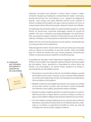 BRINCADEIRA E INTERAÇÕES NAS DIRETRIZES CURRICULARES PARA A EDUCAÇÃO INFANTIL
55
Propostas curriculares que valorizam o brincar levam crianças a experi-
mentarem situações que impliquem a compreensão de noções como peso,
quando elas brincam com uma balança, ou na gangorra do playground,
quando duas crianças com pesos diferentes brincam juntas. Quando se
oferece no espaço da brincadeira com água, tubos ou canecas com furos, as
crianças experimentam diferentes situações, observam e fazem suas reflexões.
Os significados das profissões podem ser experimentados quando as crianças
entram no faz-de-conta, assumindo personagens adultos do mundo do
trabalho. Para isso, é necessária uma equipe pedagógica com perfil brinca-
lhão, que programe espaços, materiais e tempo para que, por meio das brin-
cadeiras e interações, as crianças possam compreender o mundo ao seu redor.
Adotar o brincar como eixo da proposta curricular significa compreender que
é a criança que deve iniciar a experiência.
Toda educação tem valores. Para ter raízes na cultura é preciso que a educação
inclua os valores da comunidade na qual está inserida. Cada comunidade
deve ter o direito de escolher para suas creches propostas curriculares que
reflitam os valores de seu povo e espelhem as escolhas do grupo.
A qualidade da educação infantil depende da integração entre a creche, a
família e a comunidade. Essa integração pode ser feita por meio da circulação
das brincadeiras. Assim, aproveita-se a diversidade da cultura lúdica das
famílias e da comunidade e, ao mesmo tempo, propicia-se ás crianças a
manutenção de suas identidades culturais.
Nas práticas curriculares das creches de comunidades indígenas, quando
personagens como a onça, o macaco, as aves e os peixes estão presentes
nos contos e brincadeiras das crianças, há interação entre as experiências
da comunidade e as brincadeiras.
Respeitar o direito de comunidades que educam suas crianças no contexto
em que vivem: brincar no riacho, subir nas árvores, construir brinquedos
com sementes, frutos e galhos, para preservar valores e tradições.
Quando as práticas cotidianas garantem a memória do povo e a continui-
dade de sua cultura, a língua materna, a escrita, as músicas, os contos, os
jogos e as brincadeiras indígenas fazer parte do repertório de suas creches.
Se a mãe indígena carrega o bebê preso ao seu corpo durante os afazeres
domésticos, esta prática interativa deve ser considerada relevante, ampli-
ando-se, no entanto ,as experiências do bebê na creche, por meio de
interações com outras crianças, espaços e materiais .
s
Alguma
õ
sugest es
a. Integração
das interações,
brincadeiras e
experiências
da comunidade
 