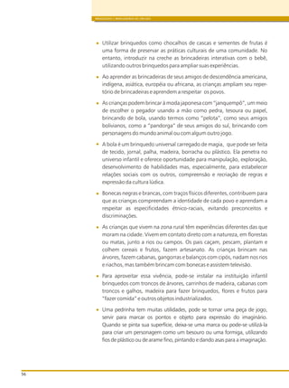 BRINQUEDOS E BRINCADEIRAS DE CRECHES
56
Utilizar brinquedos como chocalhos de cascas e sementes de frutas é
uma forma de preservar as práticas culturais de uma comunidade. No
entanto, introduzir na creche as brincadeiras interativas com o bebê,
utilizando outros brinquedos para ampliar suas experiências.
Ao aprender as brincadeiras de seus amigos de descendência americana,
indígena, asiática, européia ou africana, as crianças ampliam seu reper-
tório de brincadeiras e aprendem a respeitar os povos.
As crianças podem brincar à moda japonesa com “janquempô”, um meio
de escolher o pegador usando a mão como pedra, tesoura ou papel,
brincando de bola, usando termos como “pelota”, como seus amigos
bolivianos, como a “pandorga” de seus amigos do sul, brincando com
personagens do mundo animal ou com algum outro jogo.
A bola é um brinquedo universal carregado de magia, que pode ser feita
de tecido, jornal, palha, madeira, borracha ou plástico. Ela penetra no
universo infantil e oferece oportunidade para manipulação, exploração,
desenvolvimento de habilidades mas, especialmente, para estabelecer
relações sociais com os outros, compreensão e recriação de regras e
expressão da cultura lúdica.
Bonecas negras e brancas, com traços físicos diferentes, contribuem para
que as crianças compreendam a identidade de cada povo e aprendam a
respeitar as especificidades étnico-raciais, evitando preconceitos e
discriminações.
As crianças que vivem na zona rural têm experiências diferentes das que
moram na cidade. Vivem em contato direto com a natureza, em florestas
ou matas, junto a rios ou campos. Os pais caçam, pescam, plantam e
colhem cereais e frutos, fazem artesanato. As crianças brincam nas
árvores, fazem cabanas, gangorras e balanços com cipós, nadam nos rios
e riachos, mas também brincam com bonecas e assistem televisão.
Para aproveitar essa vivência, pode-se instalar na instituição infantil
brinquedos com troncos de árvores, carrinhos de madeira, cabanas com
troncos e galhos, madeira para fazer brinquedos, flores e frutos para
“fazer comida” e outros objetos industrializados.
Uma pedrinha tem muitas utilidades, pode se tornar uma peça de jogo,
servir para marcar os pontos e objeto para expressão do imaginário.
Quando se pinta sua superfície, deixa-se uma marca ou pode-se utilizá-la
para criar um personagem como um besouro ou uma formiga, utilizando
fios de plástico ou de arame fino, pintando e dando asas para a imaginação.
 