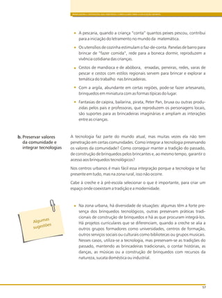 BRINCADEIRA E INTERAÇÕES NAS DIRETRIZES CURRICULARES PARA A EDUCAÇÃO INFANTIL
57
A pescaria, quando a criança “conta” quantos peixes pescou, contribui
para a iniciação do letramento no mundo da matemática.
Os utensílios de cozinha estimulam o faz-de-conta. Panelas de barro para
brincar de “fazer comida”, rede para a boneca dormir, reproduzem a
vivência cotidiana das crianças.
Cestos de mandioca e de abóbora, enxadas, peneiras, redes, varas de
pescar e cestos com estilos regionais servem para brincar e explorar a
temática do trabalho nas brincadeiras.
Com a argila, abundante em certas regiões, pode-se fazer artesanato,
brinquedos em miniatura com as formas típicas do lugar.
Fantasias de caipira, bailarina, pirata, Peter Pan, bruxa ou outras produ-
zidas pelos pais e professoras, que reproduzem os personagens locais,
são suportes para as brincadeiras imaginárias e ampliam as interações
entre as crianças.
A tecnologia faz parte do mundo atual, mas muitas vezes ela não tem
penetração em certas comunidades. Como integrar a tecnologia preservando
os valores da comunidade? Como conseguir manter a tradição do passado,
de construção de brinquedos pelos brincantes e, ao mesmo tempo, garantir o
acesso aos brinquedos tecnológicos?
Nos centros urbanos é mais fácil essa integração porque a tecnologia se faz
presente em tudo, mas na zona rural, isso não ocorre.
Cabe à creche e à pré-escola selecionar o que é importante, para criar um
espaço onde coexistam a tradição e a modernidade.
Na zona urbana, há diversidade de situações: algumas têm a forte pre-
sença dos brinquedos tecnológicos, outras preservam práticas tradi-
cionais de construção de brinquedos e há as que procuram integrá-los.
Há projetos curriculares que se diferenciam, quando a creche se alia a
outros grupos formadores como universidades, centros de formação,
outros serviços sociais ou culturais como bibliotecas ou grupos musicais.
Nesses casos, utiliza-se a tecnologia, mas preservam-se as tradições do
passado, mantendo as brincadeiras tradicionais, o contar histórias, as
danças, as músicas ou a construção de brinquedos com recursos da
natureza, sucata doméstica ou industrial.
b. Preservar valores
da comunidade e
integrar tecnologias
Alg masu
s es õe
ug t s
 