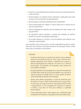 BRINCADEIRA E INTERAÇÕES NAS DIRETRIZES CURRICULARES PARA A EDUCAÇÃO INFANTIL
59
Os pais e a comunidade foram envolvidos durante o processo de educar,
cuidar e brincar?
Os brinquedos e os materiais foram suficientes e adequados para cada
criança e, ao mesmo tempo, ao agrupamento?
Os brinquedos e materiais quebrados foram substituídos?
Houve preocupação em integrar a cultura lúdica que a criança traz de
casa com a da creche?
Houve ampliação do repertório das brincadeiras de cada criança e do
agrupamento?
As expressões lúdicas revelavam a riqueza das tradições do folclore
brasileiro e incluíam as linguagens expressivas?
Já se pode observar as crianças e suas brincadeiras para detectar seus
interesses e necessidades?
Essas questões, entre muitas outras, só serão respondidas quando se avaliar
cada item das Diretrizes Curriculares Nacionais de Educação Infantil, tendo
como foco as interações e a brincadeira.
ATENÇÃO
- A pobreza dos temas ou a ausência de roteiros mais complexos
durante as brincadeiras pode ter como causa a falta de brin-
quedos adequados para ampliar o repertório das crianças, a
falta da participação da professora no brincar ou a falta de
estruturação, do ambiente da brincadeira, pela carência de
brinquedos e mobiliário.
- As ações repetidas de manipulação de um tipo de brinquedo por
um bebê fazem parte de sua forma de explorar mas, quando se
trata de crianças com idade entre 2 e 3 anos, podem ser decor-
rentes da falta de brinquedos e de interações.
- Muitas vezes faltam brinquedos e a ação da professora para
diversificar o brincar. Definir diariamente quais crianças obser-
var, para que, ao longo da semana, seja possível observar todo
o agrupamento, é uma estratégia que organiza os registros
e verifica o que deve ser feito para melhorar a qualidade
da brincadeira.
- É pela observação diária e pelo registro que a professora pode
acompanhar os interesses e a evolução do brincar de cada criança.
 