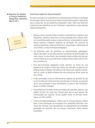 BRINQUEDOS E BRINCADEIRAS DE CRECHES
60
Como fazer registros e documentação?
Escutar as crianças é um procedimento importante para melhorar a qualidade
da educação infantil. Essa escuta se faz por meio de observações e registros do
que a criança faz, de seus desenhos, produções e falas. Todo esse material é
importante para identificar os seus interesses e experiências e para planejar
etapas subsequentes.
Planejar como e quando colher os dados e sistematizar os registros: usar
fotografias, selecionar desenhos e outras produções das crianças, verifi-
car os preferidos pelas crianças e pela professora, esclarecendo as razões
dessas escolhas e elaborar relatórios de atividades. Do conjunto de
registros disponíveis, pode-se selecionar o material para a elaboração de
um portfólio, ou documentação pedagógica.
Há diferentes tipos de portfólios ou documentação pedagógica.
Alguns exemplos: os que documentam o processo de aprendizagem de
cada criança, os que tratam das atividades desenvolvidas pelo agrupa-
mento infantil ou os que evidenciam projetos desenvolvidos pelas crian-
ças e a professora.
Essa documentação pedagógica pode aparecer na forma de uma
sequência de imagens e frases que mostra, por exemplo, as ações de um
bebê ao explorar objetos, brincadeiras interativas entre o bebê e a profes-
sora ou, ainda, as ações imitativas de uma criança que dá de comer ao
seu ursinho.
A documentação visual ou tridimensional, exposta nas paredes da sala
ou no corredor da creche serve de consulta para as crianças, que gostam
de ver suas produções e fazer comentários, ou para os pais compreen-
derem o trabalho realizado.
Há portfólios ou formatos de documentação em grandes cadernos, que
podem circular nas casas das crianças para que os pais possam dar
continuidade aos registros. Outros podem existir no formato tecno-
lógico, em CDs ou DVDs,
A documentação pedagógica indica o que as crianças gostam e sabem
fazer. A documentação da brincadeira livre possibilita identificar inte-
resses das crianças, para aproveitá-los no planejamento de atividades
planejadas em conjunto com as crianças e familiares. Assim nascem
os projetos.
d. Registros de adultos
e crianças (relatórios,
fotografias, desenhos,
álbuns etc.)
Alg masu
s es õug t es
 
