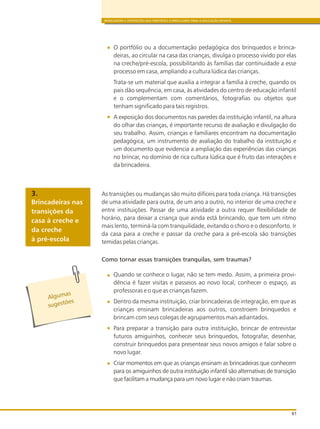 BRINCADEIRA E INTERAÇÕES NAS DIRETRIZES CURRICULARES PARA A EDUCAÇÃO INFANTIL
61
O portfólio ou a documentação pedagógica dos brinquedos e brinca-
deiras, ao circular na casa das crianças, divulga o processo vivido por elas
na creche/pré-escola, possibilitando às famílias dar continuidade a esse
processo em casa, ampliando a cultura lúdica das crianças.
Trata-se um material que auxilia a integrar a família à creche, quando os
pais dão sequência, em casa, às atividades do centro de educação infantil
e o complementam com comentários, fotografias ou objetos que
tenham significado para tais registros.
A exposição dos documentos nas paredes da instituição infantil, na altura
do olhar das crianças, é importante recurso de avaliação e divulgação do
seu trabalho. Assim, crianças e familiares encontram na documentação
pedagógica, um instrumento de avaliação do trabalho da instituição e
um documento que evidencia a ampliação das experiências das crianças
no brincar, no domínio de rica cultura lúdica que é fruto das interações e
da brincadeira.
As transições ou mudanças são muito difíceis para toda criança. Há transições
de uma atividade para outra, de um ano a outro, no interior de uma creche e
entre instituições. Passar de uma atividade a outra requer flexibilidade de
horário, para deixar a criança que ainda está brincando, que tem um ritmo
mais lento, terminá-la com tranquilidade, evitando o choro e o desconforto. Ir
da casa para a creche e passar da creche para a pré-escola são transições
temidas pelas crianças.
Quando se conhece o lugar, não se tem medo. Assim, a primeira provi-
dência é fazer visitas e passeios ao novo local, conhecer o espaço, as
professoras e o que as crianças fazem.
Dentro da mesma instituição, criar brincadeiras de integração, em que as
crianças ensinam brincadeiras aos outros, constroem brinquedos e
brincam com seus colegas de agrupamentos mais adiantados.
Para preparar a transição para outra instituição, brincar de entrevistar
futuros amiguinhos, conhecer seus brinquedos, fotografar, desenhar,
construir brinquedos para presentear seus novos amigos e falar sobre o
novo lugar.
Criar momentos em que as crianças ensinam as brincadeiras que conhecem
para os amiguinhos de outra instituição infantil são alternativas de transição
que facilitam a mudança para um novo lugar e não criam traumas.
Alg masu
s es õe
ug t s
Brincadeiras nas
transições da
casa à creche e
da creche
à pré-escola
3.
Como tornar essas transições tranquilas, sem traumas?
 