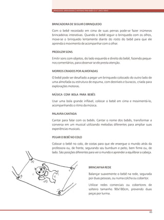 BRINQUEDOS, BRINCADEIRAS E MATERIAIS PARA BEBÊS (0 A 1 ANO E MEIO)
65
BRINCADEIRA DE SEGUIR O BRINQUEDO
Com o bebê recostado em cima de suas pernas pode-se fazer inúmeras
brincadeiras interativas. Quando o bebê seguir o brinquedo com os olhos,
move-se o brinquedo lentamente diante do rosto do bebê para que ele
aprenda o movimento de acompanhar com o olhar.
PRODUZIR SONS
Emitir sons com objetos, do lado esquerdo e direito do bebê, fazendo peque-
nos comentários, para observar se ele presta atenção.
MORROS CRIADOS POR ALMOFADAS
O bebê pode ser desafiado a pegar um brinquedo colocado do outro lado de
uma almofada ou estrutura de espuma, com desníveis e buracos, criada para
explorações motoras.
MÚSICA COM BOLA PARA BEBÊS
Usar uma bola grande inflável, colocar o bebê em cima e movimentá-lo,
acompanhando o ritmo da música.
PALAVRA CANTADA
Cantar para falar com os bebês. Cantar o nome dos bebês, transformar a
conversa em um musical utilizando melodias diferentes para ampliar suas
experiências musicais.
PEGAR O BEBÊ NO COLO
Colocar o bebê no colo, de costas para que ele enxergue o mundo atrás da
professora ou, de frente, segurando seu bumbum e peito, bem firme ou, de
lado. São posições diferentes para ver o mundo e aprender a equilibrar a cabeça.
BRINCAR NA REDE
Balançar suavemente o bebê na rede, segurada
por duas pessoas, ou numa colcha ou cobertor.
Utilizar redes comerciais ou cobertores de
solteiro tamanho 90x180cm, prevendo duas
peças por turma.
 