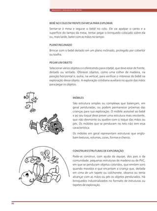 BEBÊ NO COLO EM FRENTE DA MESA PARA EXPLORAR
Sentar-se à mesa e segurar o bebê no colo. Ele vai apalpar o canto e a
superfície do tampo da mesa, tentar pegar o brinquedo colocado sobre ela
ou, mais tarde, bater com as mãos no tampo.
PLANO INCLINADO
Brincar com o bebê deitado em um plano inclinado, protegido por cobertor
ou toalha.
PEGAR UM OBJETO
Selecionar vários objetos e ir oferecendo para o bebê, que deve estar de frente,
deitado ou sentado. Oferecer objetos, como uma colher de madeira, na
posição horizontal e, outra, na vertical, para verificar o interesse do bebê na
exploração desse objeto. A exploração cotidiana auxiliará no ajuste das mãos
para pegar os objetos.
MÓBILES
São estrutura simples ou complexas que balançam, em
geral penduradas, ou podem permanecer próximas das
crianças para sua exploração. O móbile acessível ao bebê
e ao seu toque deve prever uma estrutura mais resistente,
que não desmonte ou quebre com o toque das mãos ou
pés. Os móbiles que se penduram no teto não tem essa
característica.
Os móbiles em geral representam estruturas que englo-
bam texturas, volumes, cores, formas e cheiros.
CONSTRUIR ESTRUTURAS DE EXPLORAÇÃO
Pode-se construir, com ajuda da equipe, dos pais e da
comunidade, pequenas estruturas de madeira ou de PVC,
em que se penduram objetos coloridos, que emitem sons
quando movidos e que encantam a criança que, deitada
em cima de um tapete ou colchonete, observa ou tenta
alcançar com as mãos ou pés os objetos pendurados. Há
brinquedos industrializados no formato de estruturas ou
tapetes de exploração.
BRINQUEDOS E BRINCADEIRAS DE CRECHES
66
 