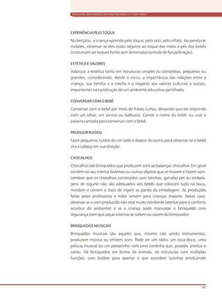 BRINQUEDOS, BRINCADEIRAS E MATERIAIS PARA BEBÊS (0 A 1 ANO E MEIO)
67
EXPERIÊNCIA PELO TOQUE
No berçário, a criança aprende pelo toque, pelo tato, pelo olfato. Ao pendurar
móbiles, observar se eles estão seguros ao toque das mãos e pés dos bebês
(costumam ser toques fortes sem dimensão/controle de força/direção).
ESTÉTICA E VALORES
Valorizar a estética tanto em estruturas simples ou complexas, pequenas ou
grandes, considerando, desde o início, a importância das relações entre a
criança, sua família e a creche e o respeito aos valores culturais e sociais,
importantes na construção de um ambiente educativo partilhado.
CONVERSAR COM O BEBÊ
Conversar com o bebê por meio de frases curtas, deixando que ele responda
com um olhar, um sorriso ou balbucio. Cantar o nome do bebê, ou usar a
palavra cantada para conversar com o bebê.
PRODUZIR RUÍDOS
Fazer pequenos ruídos de um lado e depois do outro para observar se o bebê
vira a cabeça em sua direção .
CHOCALHOS
Chocalhos são brinquedos que produzem sons ao balançar, chocalhar. Em geral
contém no seu interior bolinhas ou outros objetos que se movem e fazem som.
Lembrar que os chocalhos construídos com latinhas, garrafas pet ou embala-
gens de iogurte não são adequados aos bebês que colocam tudo na boca,
mordem e correm o risco de ingerir as partes da embalagem. As produções
feitas pelas professoras e mães servem para crianças maiores. Nesse caso,
observar se o som produzido não está muito estridente (atentar para o conforto
acústico do ambiente) e se a criança pode manusear o brinquedo com
segurança (sem que peças internas se soltem ou vazem do brinquedo).
BRINQUEDOS MUSICAIS
Brinquedos musicais são aqueles que, mesmo não sendo instrumentos,
produzem música ou emitem sons. Pode ser um rádio, um toca-disco, uma
pelúcia musical ou um passarinho com uma cordinha que, puxada, produz o
canto. Há brinquedos em forma de animais, de estruturas com múltiplas
funções, com botões para apertar e que acendem luzinhas produzindo
 