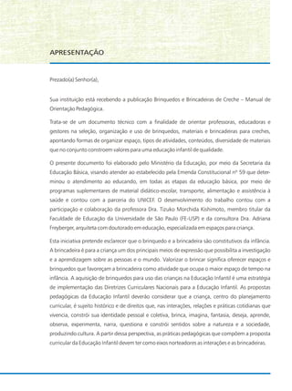 Prezado(a) Senhor(a),
Sua instituição está recebendo a publicação Brinquedos e Brincadeiras de Creche – Manual de
Orientação Pedagógica.
Trata-se de um documento técnico com a finalidade de orientar professoras, educadoras e
gestores na seleção, organização e uso de brinquedos, materiais e brincadeiras para creches,
apontando formas de organizar espaço, tipos de atividades, conteúdos, diversidade de materiais
que no conjunto constroem valores para uma educação infantil de qualidade.
O presente documento foi elaborado pelo Ministério da Educação, por meio da Secretaria da
Educação Básica, visando atender ao estabelecido pela Emenda Constitucional nº 59 que deter-
minou o atendimento ao educando, em todas as etapas da educação básica, por meio de
programas suplementares de material didático-escolar, transporte, alimentação e assistência à
saúde e contou com a parceria do UNICEF. O desenvolvimento do trabalho contou com a
participação e colaboração da professora Dra. Tizuko Morchida Kishimoto, membro titular da
Faculdade de Educação da Universidade de São Paulo (FE-USP) e da consultora Dra. Adriana
Freyberger, arquiteta com doutorado em educação, especializada em espaços para criança.
Esta iniciativa pretende esclarecer que o brinquedo e a brincadeira são constitutivos da infância.
A brincadeira é para a criança um dos principais meios de expressão que possibilita a investigação
e a aprendizagem sobre as pessoas e o mundo. Valorizar o brincar significa oferecer espaços e
brinquedos que favoreçam a brincadeira como atividade que ocupa o maior espaço de tempo na
infância. A aquisição de brinquedos para uso das crianças na Educação Infantil é uma estratégia
de implementação das Diretrizes Curriculares Nacionais para a Educação Infantil. As propostas
pedagógicas da Educação Infantil deverão considerar que a criança, centro do planejamento
curricular, é sujeito histórico e de direitos que, nas interações, relações e práticas cotidianas que
vivencia, constrói sua identidade pessoal e coletiva, brinca, imagina, fantasia, deseja, aprende,
observa, experimenta, narra, questiona e constrói sentidos sobre a natureza e a sociedade,
produzindo cultura. A partir dessa perspectiva, as práticas pedagógicas que compõem a proposta
curricular da Educação Infantil devem ter como eixos norteadores as interações e as brincadeiras.
APRESENTAÇÃO
 
