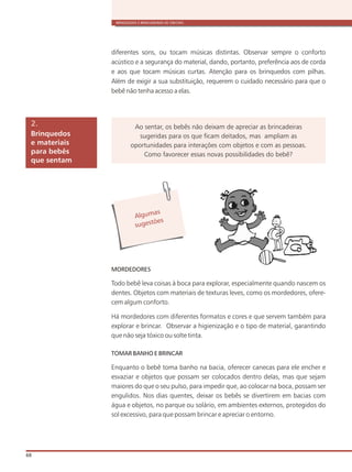 BRINQUEDOS E BRINCADEIRAS DE CRECHES
68
MORDEDORES
Todo bebê leva coisas à boca para explorar, e
dentes. Objetos com materiais de texturas leves, como os mordedores, ofere-
cem algum conforto.
Há mordedores com diferentes formatos e cores e que servem também para
explorar e brincar. Observar a higienização e o tipo de material, garantindo
que não seja tóxico ou solte tinta.
TOMAR BANHO E BRINCAR
Enquanto o bebê toma banho na bacia, oferecer canecas para ele encher e
esvaziar e objetos que possam ser colocados dentro delas, mas que sejam
maiores do que o seu pulso, para impedir que, ao colocar na boca, possam ser
engulidos. Nos dias quentes, deixar os bebês se divertirem em bacias com
água e objetos, no parque ou solário, em ambientes externos, protegidos do
sol excessivo, para que possam brincar e apreciar o entorno.
specialmente quando nascem os
Brinquedos
e materiais
para bebês
que sentam
2. Ao sentar, os bebês não deixam de apreciar as brincadeiras
sugeridas para os que ficam deitados, mas ampliam as
oportunidades para interações com objetos e com as pessoas.
Como favorecer essas novas possibilidades do bebê?
Alg masu
s es õug t es
diferentes sons, ou tocam músicas distintas. Observar sempre o conforto
acústico e a segurança do material, dando, portanto, preferência aos de corda
e aos que tocam músicas curtas. Atenção para os brinquedos com pilhas.
Além de exigir a sua substituição, requerem o cuidado necessário para que o
bebê não tenha acesso a elas.
 