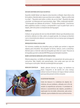 BRINQUEDOS E BRINCADEIRAS DE CRECHES
70
DEIXAR CAIR PARA VER O QUE ACONTECE
Quando o bebê deixar cair alguma coisa durante a refeição, fazer disso uma
brincadeira, falando sobre o que acontece com o objeto: “Agora a colher está
no chão”, “Quando você soltar a colher, ela cai no chão”. Quando ele jogar
uma bola no chão para ver o que acontece, diga: “Olhe, a bola está rolando”,
“O brinquedo caiu debaixo do armário”, “A bola está pulando”. Essa brinca-
deira repetitiva auxilia a criança a compreender o que se pode fazer com o
objeto, além de auxiliar a compreensão da linguagem.
RABISCAR
Colocar um giz grosso de cera na mão do bebê e deixar que ele produza seus
primeiros rabiscos no chão, sobre um papel grande. As crianças se divertem
com o movimento de rabiscar e se encantam com as marcas que conseguem
deixar no papel.
BRINQUEDOS PARA CHOCALHAR
Há inúmeros modelos de chocalhos para os bebês que sentam e seguram
objetos para chocalhar. Há variações na forma, textura, cores e tamanhos.
Atentar para o nível de ruído do brinquedo que deve ser suave. Procurar os
brinquedos que tem o selo do IMETRO que já contemplam esseitem.
BEBÊS GOSTAM DE BRINCAR JUNTO COM OUTROS
Mesmo pequenos, os bebês já interagem e se aproximam de outros para se
comunicar. Não impedir essa aproximação, mas cuidar para que um não
machuque o outro pela falta de coordenação de suas ações.
BRINCAR COM ÁGUA Bebês adoram brincar na água, na banheira ou
bacia. Enquanto se dá banho em uma criança,
colocar outras em bacias com água e deixar canecas
para que elas possam encher e esvaziar.
O CESTO DO TESOURO
Cesto do tesouro é a coletânea de objetos do-
mésticos, de uso cotidiano, utilizada com o fim de
ampliar as experiências sensoriais. A variedade de
texturas e características dos objetos, possibilita a
exploração livre do bebê, oferecendo, pela senso-
rialidade, oportunidades de novos conhecimentos.
 