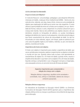 BRINQUEDOS, BRINCADEIRAS E MATERIAIS PARA BEBÊS (0 A 1 ANO E MEIO)
71
CESTO COM OBJETOS PARA BEBÊS
O que é o Cesto com Objetos?
O Cesto do Tesouro é uma estratégia pedagógica para despertar diferentes
interesses em bebês, criada por Elinor Goldschmied (2006). Dentro de uma
cesta de vime, redonda, sem alça, baixa e forte, mistura-se uma variedade de
objetos para exploração do bebê que já senta mas não engatinha. O cesto
oferece a oportunidade de entrar em contato com os objetos, em sua diversi-
dade de formas, texturas e cores, disponíveis no universo cultural em que a
criança está inserida. Deve-se dar preferência aos objetos naturais e de uso
doméstico evitando os brinquedos de plástico, as sucatas tecnológicas
(pedaços de telefone etc.) para os muito pequenos, incluindo somente alguns
que forem característicos da cultura da comunidade do bebê. Se não for
encontrado um cesto redondo, seguro, sem farpas, pode-se substituí-lo por
uma caixa de papelão rígida ou de madeira, redonda, ou por uma bacia de
plástico, revestida com tecido.
Importância do Cesto com objetos
O Cesto com objetos é importante para ampliar a experiência do bebê, que
usa os sentidos para manipular, explorar e experimentar os objetos e entender
o mundo em que vive. Quando coloca tudo na boca, está aprendendo as
características do objeto (5 a 10 meses de idade); quando enche, esvazia e
empilha tenta descobrir o que fazer com os objetos (10 a 20 meses de idade).
Quando começa a compreender e usar a linguagem oral para a imaginação,
uma caixa pode se tornar um carro (em torno de 20 meses de idade).
Aspectos importantes para compreender a
relação da criança com o objeto
Relações afetivas e segurança, equilíbrio entre ansiedade e
curiosidade, risco, esforço e criatividade, saberes da criança e
ambiente apropriado.
Relações afetivas e segurança
Os Indicadores de Qualidade na Educação Infantil (2009) e as Diretrizes
Curriculares de Educação Infantil (2010) apontam para a importância das
relações afetivas entre as crianças e a professora e do ambiente de segurança
para a educação.
 