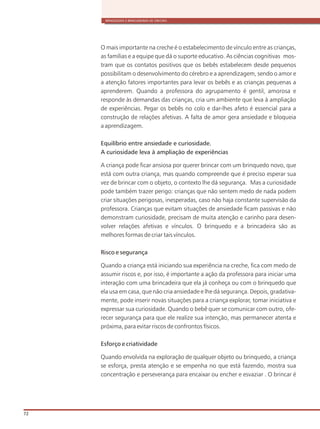 BRINQUEDOS E BRINCADEIRAS DE CRECHES
72
O mais importante na creche é o estabelecimento de vínculo entre as crianças,
as famílias e a equipe que dá o suporte educativo. As ciências cognitivas mos-
tram que os contatos positivos que os bebês estabelecem desde pequenos
possibilitam o desenvolvimento do cérebro e a aprendizagem, sendo o amor e
a atenção fatores importantes para levar os bebês e as crianças pequenas a
aprenderem. Quando a professora do agrupamento é gentil, amorosa e
responde às demandas das crianças, cria um ambiente que leva à ampliação
de experiências. Pegar os bebês no colo e dar-lhes afeto é essencial para a
construção de relações afetivas. A falta de amor gera ansiedade e bloqueia
a aprendizagem.
Equilíbrio entre ansiedade e curiosidade.
A curiosidade leva à ampliação de experiências
A criança pode ficar ansiosa por querer brincar com um brinquedo novo, que
está com outra criança, mas quando compreende que é preciso esperar sua
vez de brincar com o objeto, o contexto lhe dá segurança. Mas a curiosidade
pode também trazer perigo: crianças que não sentem medo de nada podem
criar situações perigosas, inesperadas, caso não haja constante supervisão da
professora. Crianças que evitam situações de ansiedade ficam passivas e não
demonstram curiosidade, precisam de muita atenção e carinho para desen-
volver relações afetivas e vínculos. O brinquedo e a brincadeira são as
melhores formas de criar tais vínculos.
Risco e segurança
Quando a criança está iniciando sua experiência na creche, fica com medo de
assumir riscos e, por isso, é importante a ação da professora para iniciar uma
interação com uma brincadeira que ela já conheça ou com o brinquedo que
ela usa em casa, que não cria ansiedade e lhe dá segurança. Depois, gradativa-
mente, pode inserir novas situações para a criança explorar, tomar iniciativa e
expressar sua curiosidade. Quando o bebê quer se comunicar com outro, ofe-
recer segurança para que ele realize sua intenção, mas permanecer atenta e
próxima, para evitar riscos de confrontos físicos.
Esforço e criatividade
Quando envolvida na exploração de qualquer objeto ou brinquedo, a criança
se esforça, presta atenção e se empenha no que está fazendo, mostra sua
concentração e perseverança para encaixar ou encher e esvaziar . O brincar é
 