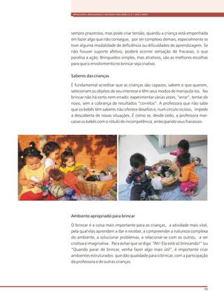 BRINQUEDOS, BRINCADEIRAS E MATERIAIS PARA BEBÊS (0 A 1 ANO E MEIO)
73
sempre prazeroso, mas pode criar tensão, quando a criança está empenhada
em fazer algo que não consegue, por ser complexo demais, especialmente se
tiver alguma modalidade de deficiência ou dificuldades de aprendizagem. Se
não houver suporte afetivo, poderá ocorrer sensação de fracasso, o que
paralisa a ação. Brinquedos simples, mas atrativos, são as melhores escolhas
para que o envolvimento no brincar seja criativo.
Saberes das crianças
É fundamental acreditar que as crianças são capazes, sabem o que querem,
selecionam os objetos de seu interesse e têm seus modos de manipulá-los. No
brincar não há certo nem errado: experimentar várias vezes, “errar”, tentar de
novo, sem a cobrança de resultados “corretos”. A professora que não sabe
que os bebês têm saberes não oferece desafios e, num círculo vicioso, impede
a descoberta de novas situações. É como se, desde cedo, a professora mar-
casse os bebês com o rótulo de incompetência, antecipando seus fracassos.
Ambiente apropriado para brincar
O brincar é a coisa mais importante para as crianças, a atividade mais vital,
pela qual elas aprendem a dar e receber, a compreender a natureza complexa
do ambiente, a solucionar problemas, a relacionar-se com os outros, a ser
criativa e imaginativa. Para evitar que se diga: “Ah! Ela está só brincando!” ou
“Quando parar de brincar, venha fazer algo mais útil”, é importante criar
ambientes estruturados que dão qualidade para o brincar, com a participação
da professora e de outras crianças.
 