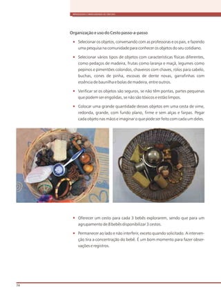 BRINQUEDOS E BRINCADEIRAS DE CRECHES
74
Organização e uso do Cesto passo-a-passo
Selecionar os objetos, conversando com as professoras e os pais, e fazendo
uma pesquisa na comunidade para conhecer os objetos do seu cotidiano.
Selecionar vários tipos de objetos com características físicas diferentes,
como pedaços de madeira, frutas como laranja e maçã, legumes como
pepinos e pimentões coloridos, chaveiros com chaves, rolos para cabelo,
buchas, cones de pinha, escovas de dente novas, garrafinhas com
essência de baunilha e bolas de madeira, entre outros.
Verificar se os objetos são seguros, se não têm pontas, partes pequenas
que podem ser engolidas, se não são tóxicos e estão limpos.
Colocar uma grande quantidade desses objetos em uma cesta de vime,
redonda, grande, com fundo plano, firme e sem alças e farpas. Pegar
cada objeto nas mãos e imaginar o que pode ser feito com cada um deles.
Oferecer um cesto para cada 3 bebês explorarem, sendo que para um
agrupamento de 8 bebês disponibilizar 3 cestos.
Permanecer ao lado e não interferir, exceto quando solicitado. A interven-
ção tira a concentração do bebê. É um bom momento para fazer obser-
vações e registros.
 