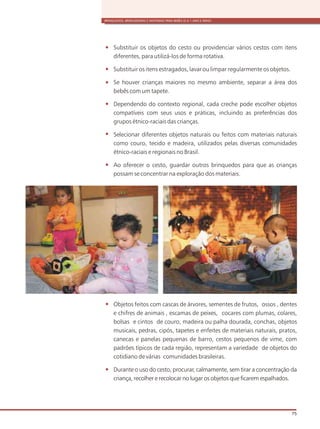 BRINQUEDOS, BRINCADEIRAS E MATERIAIS PARA BEBÊS (0 A 1 ANO E MEIO)
75
Substituir os objetos do cesto ou providenciar vários cestos com itens
diferentes, para utilizá-los de forma rotativa.
Substituir os itens estragados, lavar ou limpar regularmente os objetos.
Se houver crianças maiores no mesmo ambiente, separar a área dos
bebês com um tapete.
Dependendo do contexto regional, cada creche pode escolher objetos
compatíveis com seus usos e práticas, incluindo as preferências dos
grupos étnico-raciais das crianças.
Selecionar diferentes objetos naturais ou feitos com materiais naturais
como couro, tecido e madeira, utilizados pelas diversas comunidades
étnico-raciais e regionais no Brasil.
Ao oferecer o cesto, guardar outros brinquedos para que as crianças
possam se concentrar na exploração dos materiais.
Objetos feitos com cascas de árvores, sementes de frutos, ossos , dentes
e chifres de animais , escamas de peixes, cocares com plumas, colares,
bolsas e cintos de couro, madeira ou palha dourada, conchas, objetos
musicais, pedras, cipós, tapetes e enfeites de materiais naturais, pratos,
canecas e panelas pequenas de barro, cestos pequenos de vime, com
padrões típicos de cada região, representam a variedade de objetos do
cotidiano de várias comunidades brasileiras.
Durante o uso do cesto, procurar, calmamente, sem tirar a concentração da
criança, recolher e recolocar no lugar os objetos que ficarem espalhados.
 