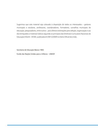 Sugerimos que este material seja colocado à disposição de todos os interessados – gestores
municipais e escolares, professores, coordenadores, formadores, conselhos municipais de
educação, pesquisadores, entre outros -, pois oferece orientações para seleção, organização e uso
dos brinquedos e materiais lúdicos seguindo os princípios das Diretrizes Curriculares Nacionais de
Educação Infantil – DCNEI, publicada em 09/12/2009 no Diário Oficial da União.
Secretaria de Educação Básica / MEC
Fundo das Nações Unidas para a Infância – UNICEF
 