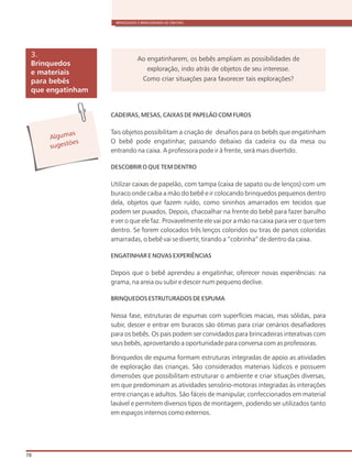 BRINQUEDOS E BRINCADEIRAS DE CRECHES
78
CADEIRAS, MESAS, CAIXAS DE PAPELÃO COM FUROS
Tais objetos possibilitam a criação de desafios para os bebês que engatinham
O bebê pode engatinhar, passando debaixo da cadeira ou da mesa ou
entrando na caixa. A professora pode ir à frente, será mais divertido.
DESCOBRIR O QUE TEM DENTRO
Utilizar caixas de papelão, com tampa (caixa de sapato ou de lenços) com um
buraco onde caiba a mão do bebê e ir colocando brinquedos pequenos dentro
dela, objetos que fazem ruído, como sininhos amarrados em tecidos que
podem ser puxados. Depois, chacoalhar na frente do bebê para fazer barulho
e ver o que ele faz. Provavelmente ele vai por a mão na caixa para ver o que tem
dentro. Se forem colocados três lenços coloridos ou tiras de panos coloridas
amarradas, o bebê vai se divertir, tirando a “cobrinha” de dentro da caixa.
ENGATINHAR E NOVAS EXPERIÊNCIAS
Depois que o bebê aprendeu a engatinhar, oferecer novas experiências: na
grama, na areia ou subir e descer num pequeno declive.
BRINQUEDOS ESTRUTURADOS DE ESPUMA
Nessa fase, estruturas de espumas com superfícies macias, mas sólidas, para
subir, descer e entrar em buracos são ótimas para criar cenários desafiadores
para os bebês. Os pais podem ser convidados para brincadeiras interativas com
seus bebês, aproveitando a oportunidade para conversa com as professoras.
Brinquedos de espuma formam estruturas integradas de apoio as atividades
de exploração das crianças. São considerados materiais lúdicos e possuem
dimensões que possibilitam estruturar o ambiente e criar situações diversas,
em que predominam as atividades sensório-motoras integradas às interações
entre crianças e adultos. São fáceis de manipular, confeccionados em material
lavável e permitem diversos tipos de montagem, podendo ser utilizados tanto
em espaços internos como externos.
Brinquedos
e materiais
para bebês
que engatinham
3.
Alg masu
s es õug t es
Ao engatinharem, os bebês ampliam as possibilidades de
exploração, indo atrás de objetos de seu interesse.
Como criar situações para favorecer tais explorações?
 
