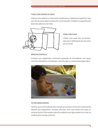 BRINQUEDOS, BRINCADEIRAS E MATERIAIS PARA BEBÊS (0 A 1 ANO E MEIO)
79
TÚNEL COM CADEIRA OU MESA
Colocar uma cadeira ou mesa entre a professora e o bebê que engatinha. Falar
com ele do outro lado e mostrar-lhe um brinquedo. O bebê irá engatinhar por
baixo da cadeira ou da mesa.
BRINCAR COM ÁGUA
Crianças que engatinham continuam gostando de brincadeiras com água,
com livros de plástico e brinquedos para afundar ou canecas para pegar água.
OUTRAS BRINCADEIRAS
Lembrar que as brincadeiras das crianças que sentam continuam interessando
àquelas que engatinham: encaixar, derrubar, tirar e por dentro de caixas ou
canecas (outras informações sobre brincadeiras com água podem ser vistas no
módulo para crianças maiores).
TÚNEL COM CAIXA
Utilizar uma caixa com um buraco,
para que o bebê passe por ela como
em um túnel.
 